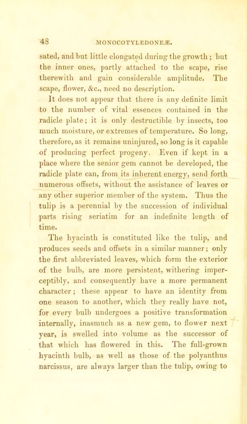 sated, and but little elongated during- the growth ; but the inner ones, partly attached to the scape, rise therewith and gain considerable amplitude. The scape, dower, &c., need no description. It does not appear that there is any dednite limit to the number of vital essences contained in the radicle plate; it is only destructible by insects, too much moisture, or extremes of temperature. So long, therefore, as it remains uninjured, so long is it capable of producing perfect progeny, Even if kept in a place where the senior gem cannot be developed, the radicle plate can, from its inherent energy, send forth numerous offsets, without the assistance of leaves or any other superior member of the system. Thus the tulip is a perennial by the succession of individual parts rising seriatim for an indednite length of time. The hyacinth is constituted like the tulip, and produces seeds and offsets in a similar manner; only the drst abbreviated leaves, which form the exterior of the bulb, are more persistent, withering imper- ceptibly, and consequently have a more permanent character; these appear to have an identity from one season to another, which they really have not, for every bulb undergoes a positive transformation internally, inasmuch as a new gem, to dower next year, is swelled into volume as the successor of that which has dowered in this. The full-grown hyacinth bulb, as well as those of the polyanthus narcissus, are always larger than the tulip, owing to