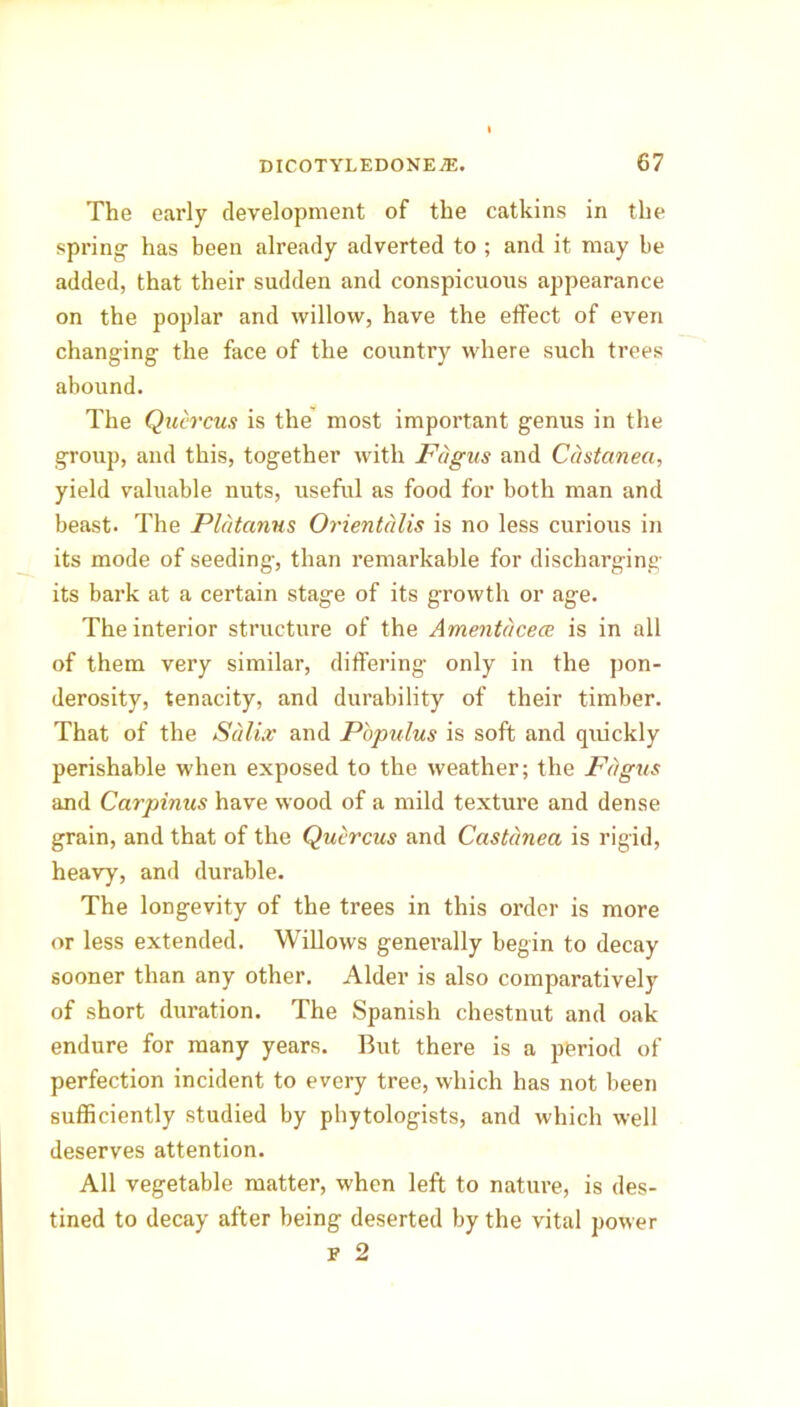 The early development of the catkins in the spring- has been already adverted to ; and it may be added, that their sudden and conspicuous appearance on the poplar and willow, have the effect of even changing the face of the country where such trees abound. The Quercus is the most important genus in the group, and this, together with Fagus and Castanea, yield valuable nuts, useful as food for both man and beast. The Platanus Orientcdis is no less curious in its mode of seeding, than remarkable for discharging its bark at a certain stage of its growth or age. The interior structure of the Amentdcece is in all of them very similar, differing only in the pon- derosity, tenacity, and durability of their timber. That of the Salix and Populus is soft and quickly perishable when exposed to the weather; the Fagus and Carpinus have wood of a mild texture and dense grain, and that of the Quercus and Castanea is rigid, heavy, and durable. The longevity of the trees in this order is more or less extended. Willows generally begin to decay sooner than any other. Alder is also comparatively of short duration. The Spanish chestnut and oak endure for many years. But there is a period of perfection incident to every tree, which has not been sufficiently studied by phytologists, and which well deserves attention. All vegetable matter, when left to nature, is des- tined to decay after being deserted by the vital power F 2