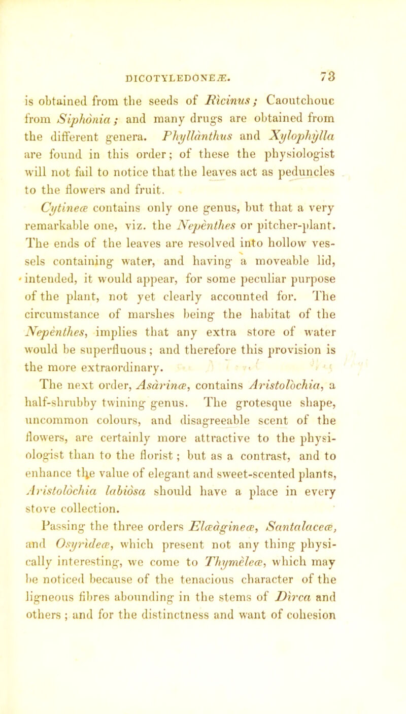 is obtained from the seeds of Hicinus; Caoutchouc from Siphonia; and many drugs are obtained from the different genera. Phyllanthus and Xylophylla are found in this order; of these the physiologist will not fail to notice that the leaves act as peduncles to the flowers and fruit. Cytinece contains only one genus, but that a very remarkable one, viz. the Nepenthes or pitcher-plant. The ends of the leaves are resolved into hollow ves- sels containing water, and having a moveable lid, < intended, it would appear, for some peculiar purpose of the plant, not yet clearly accounted for. The circumstance of marshes being the habitat of the Nepenthes, implies that any extra store of water would be superfluous; and therefore this provision is the more extraordinary. The next order, Asarince, contains Aristolochia, a half-shrubby twining genus. The grotesque shape, uncommon colours, and disagreeable scent of the flowers, are certainly more attractive to the physi- ologist than to the florist; but as a contrast, and to enhance tl;e value of elegant and sweet-scented plants, Aristolochia labiosa should have a place in every stove collection. Passing the three orders Elceaginece, Santalacece, and Osyridece, which present not any thing physi- cally interesting, we come to Thymelece, which may be noticed because of the tenacious character of the ligneous fibres abounding in the stems of JDirca and others ; and for the distinctness and want of cohesion