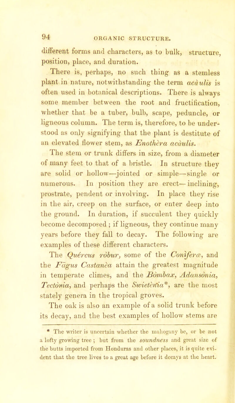 different forms and characters, as to bulk, structure, position, place, and duration. There is, perhaps, no such thing as a stemless plant in nature, notwithstanding the term acaulis is often used in botanical descriptions. There is always some member between the root and fructification, whether that be a tuber, bulb, scape, peduncle, or ligneous column. The term is, therefore, to be under- stood as only signifying that the plant is destitute of an elevated flower stem, as Enothhra acaulis. The stem or trunk differs in size, from a diameter of many feet to that of a bristle. In structure they are solid or hollow—jointed or simple—single or numerous. In position they are erect—inclining, prostrate, pendent or involving. In place they rise in the air, creep on the surface, or enter deep into the ground. In duration, if succulent they quickly become decomposed ; if ligneous, they continue many years before they fall to decay. The following are examples of these different characters. The Quercus robur, some of the Coniferce, and the Fagus Castanea attain the greatest magnitude in temperate climes, and the Bombax, Adansonia, Tectoma, and perhaps the Swieterlia*, are the most stately genera in the tropical groves. The oak is also an example of a solid trunk before its decay, and the best examples of hollow stems are * The writer is uncertain whether the mahogany he, or he not a lofty growing tree ; but from the soundness and great size of the butts imported from Honduras and other places, it is quite evi- dent that the tree lives to a great age before it decays at the heart.