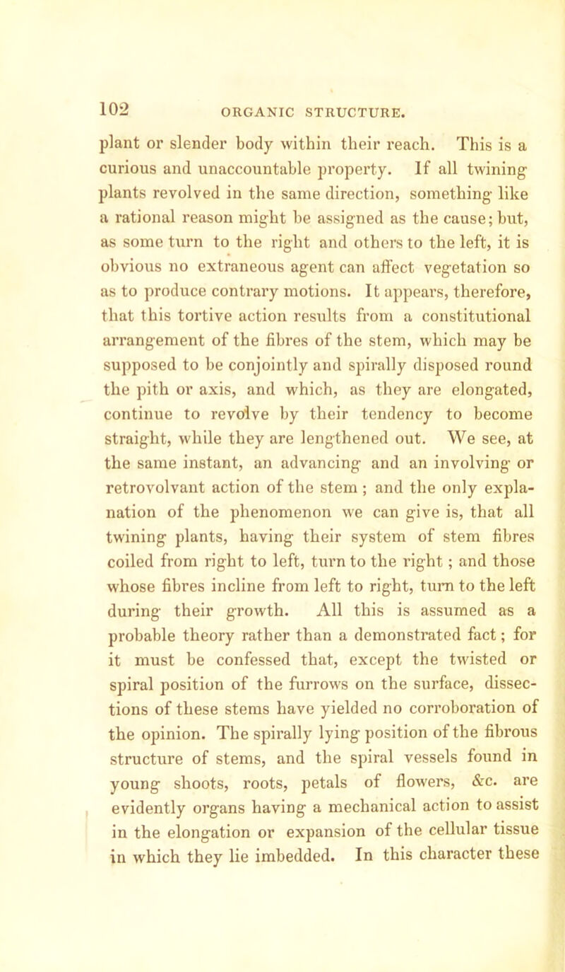 plant or slender body within their reach. This is a curious and unaccountable property. If all twining plants revolved in the same direction, something like a rational reason might be assigned as the cause; but, as some turn to the right and others to the left, it is obvious no extraneous agent can affect vegetation so as to produce contrary motions. It appears, therefore, that this tortive action results from a constitutional arrangement of the fibres of the stem, which may be supposed to be conjointly and spirally disposed round the pith or axis, and which, as they are elongated, continue to revolve by their tendency to become straight, while they are lengthened out. We see, at the same instant, an advancing and an involving or retrovolvant action of the stem; and the only expla- nation of the phenomenon we can give is, that all twining plants, having their system of stem fibres coiled from right to left, turn to the l’ight; and those whose fibres incline from left to right, turn to the left during their growth. All this is assumed as a probable theory rather than a demonstrated fact; for it must be confessed that, except the twisted or spiral position of the furrows on the surface, dissec- tions of these stems have yielded no corroboration of the opinion. The spirally lying position of the fibrous structure of stems, and the spiral vessels found in young shoots, roots, petals of flowers, &c. are evidently organs having a mechanical action to assist in the elongation or expansion of the cellular tissue in which they lie imbedded. In this character these