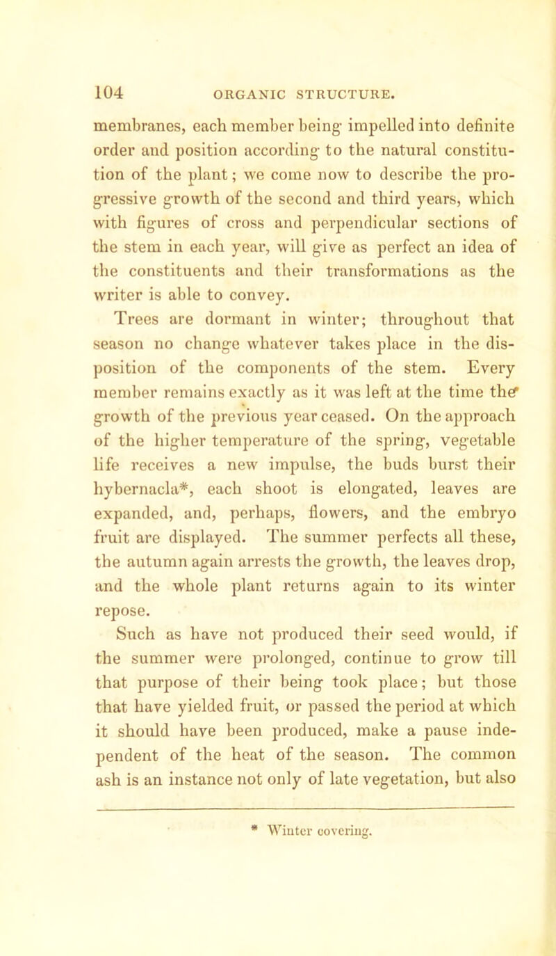 membranes, each member being- impelled into definite order and position according- to the natural constitu- tion of the plant; we come now to describe the pro- gressive growth of the second and third years, which with figures of cross and perpendicular sections of the stem in each year, will give as perfect an idea of the constituents and their transformations as the writer is able to convey. Trees are dormant in winter; throughout that season no change whatever takes place in the dis- position of the components of the stem. Every member remains exactly as it was left at the time the? growth of the previous year ceased. On the approach of the higher temperature of the spring, vegetable life receives a new impulse, the buds burst their hybernacla*, each shoot is elongated, leaves are expanded, and, perhaps, flowers, and the embryo fruit are displayed. The summer perfects all these, the autumn again arrests the growth, the leaves drop, and the whole plant returns again to its winter repose. Such as have not produced their seed would, if the summer were prolonged, continue to grow till that purpose of their being took place; but those that have yielded fruit, or passed the period at which it should have been produced, make a pause inde- pendent of the heat of the season. The common ash is an instance not only of late vegetation, but also * Winter covering.