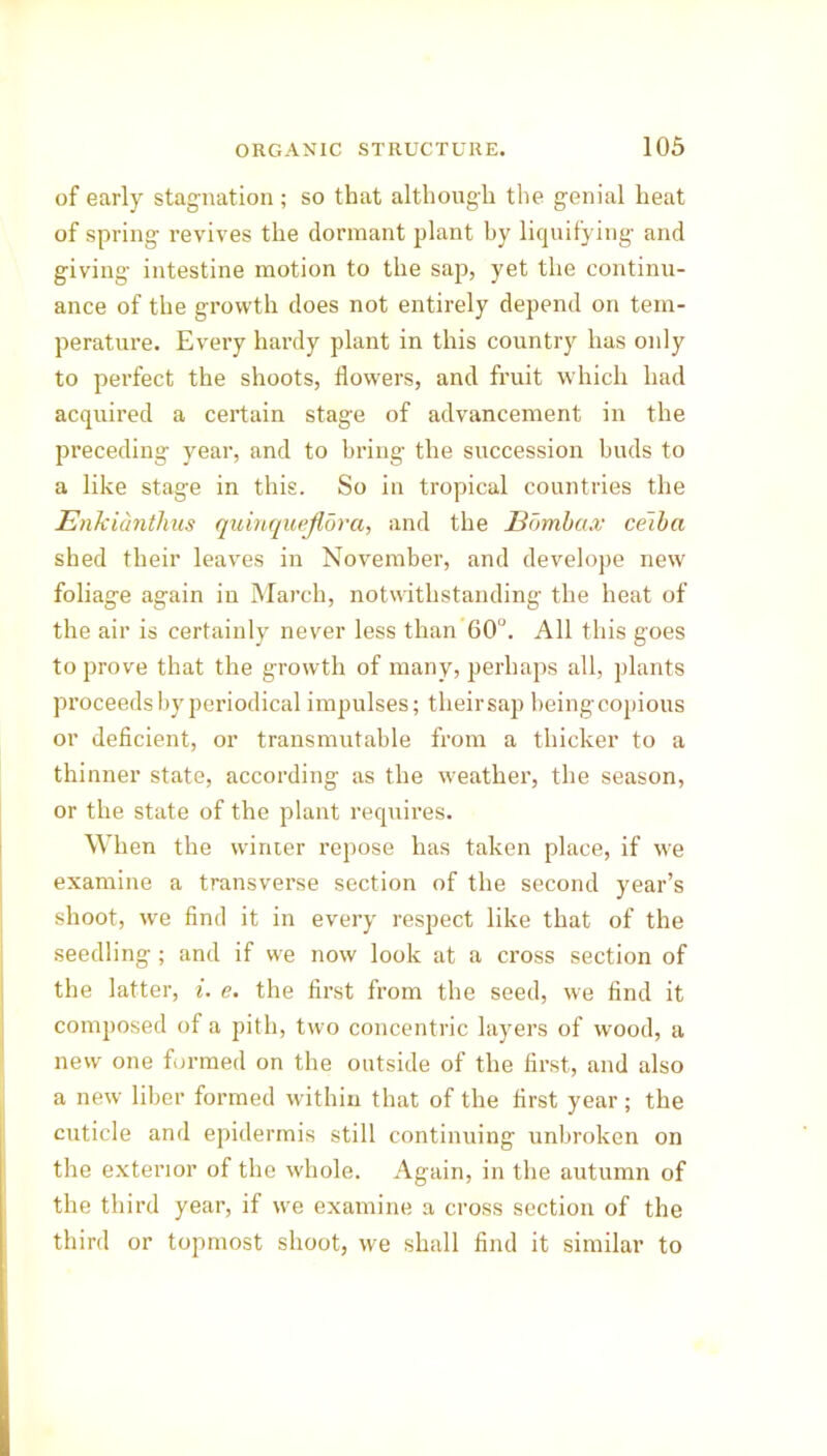 of early stagnation ; so that although the genial heat of spring revives the dormant plant by liquifying and giving intestine motion to the sap, yet the continu- ance of the growth does not entirely depend on tem- perature. Every hardy plant in this country has only to perfect the shoots, flowers, and fruit which had acquired a certain stage of advancement in the preceding year, and to bring the succession buds to a like stage in this. So in tropical countries the Enkianthus quinquejlora, and the Bombax ceiba shed their leaves in November, and develope new foliage again in March, notwithstanding the heat of the air is certainly never less than 60°. All this goes to prove that the growth of many, perhaps all, plants proceeds by periodical impulses; their sap being copious or deficient, or transmutable from a thicker to a thinner state, according as the weather, the season, or the state of the plant requires. When the winter repose has taken place, if we examine a transverse section of the second year’s shoot, we find it in every respect like that of the seedling; and if we now look at a cross section of the latter, i. e. the first from the seed, we find it composed of a pith, two concentric layers of wood, a new one formed on the outside of the first, and also a new liber formed within that of the first year ; the cuticle and epidermis still continuing unbroken on the exterior of the whole. Again, in the autumn of the third year, if we examine a cross section of the third or topmost shoot, we shall find it similar to