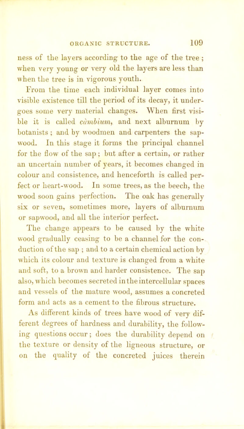 ness of the layers according- to the age of the tree ; when very young or very old the layers are less than when the tree is in vigorous youth. From the time each individual layer comes into visible existence till the period of its decay, it under- goes some very material changes. When first visi- ble it is called cambium, and next alburnum by botanists ; and by woodmen and carpenters the sap- wood. In this stage it forms the principal channel for the flow of the sap ; but after a certain, or rather an uncertain number of years, it becomes changed in colour and consistence, and henceforth is called per- fect or heart-wood. In some trees, as the beech, the wood soon gains perfection. The oak has generally six or seven, sometimes more, layers of alburnum or sapwood, and all the interior perfect. The change appears to be caused by the white wood gradually ceasing to be a channel for the con- duction of the sap ; and to a certain chemical action by which its colour and texture is changed from a white and soft, to a brown and harder consistence. The sap also, which becomes secreted in the intercellular spaces and vessels of the mature wood, assumes a concreted form and acts as a cement to the fibrous structure. As different kinds of trees have wood of very dif- ferent degrees of hardness and durability, the follow- ing questions occur; does the durability depend on the texture or density of the ligneous structure, or on the quality of the concreted juices therein