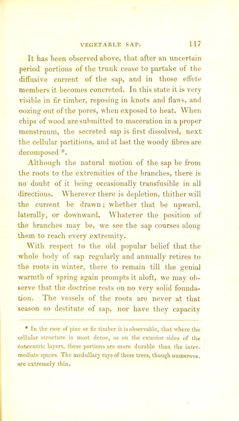 It has been observed above, that after an uncertain period portions of the trunk cease to partake of the diffusive current of the sap, and in those effete members it becomes concreted. In this state it is very visible in fir timber, reposing in knots and flaws, and oozing out of the pores, when exposed to heat. When chips of wood are submitted to maceration in a proper menstruum, the secreted sap is first dissolved, next the cellular partitions, and at last the woody fibres are decomposed *. Although the natural motion of the sap be from the roots to the extremities of the branches, there is no doubt of it being occasionally ti’ansfusible in all directions. Wherever there is depletion, thither will the current be drawn; whether that be upward, laterally, or downward. Whatever the position of the branches may be, we see the sap courses along them to reach every extremity. With respect to the old popular belief that the whole body of sap regularly and annually retires to the roots in winter, there to remain till the genial warmth of spring again prompts it aloft, we may ob- serve that the doctrine rests on no very solid founda- tion. The vessels of the roots are never at that season so destitute of sap, nor have they capacity * In the case of pine or fir timber it is observable, that where the cellular structure is most dense, as on the exterior sides of the concentric layers, these portions are more durable than the inter- mediate spaces. The medullary rays of these trees, though numerous, are extremely thin.