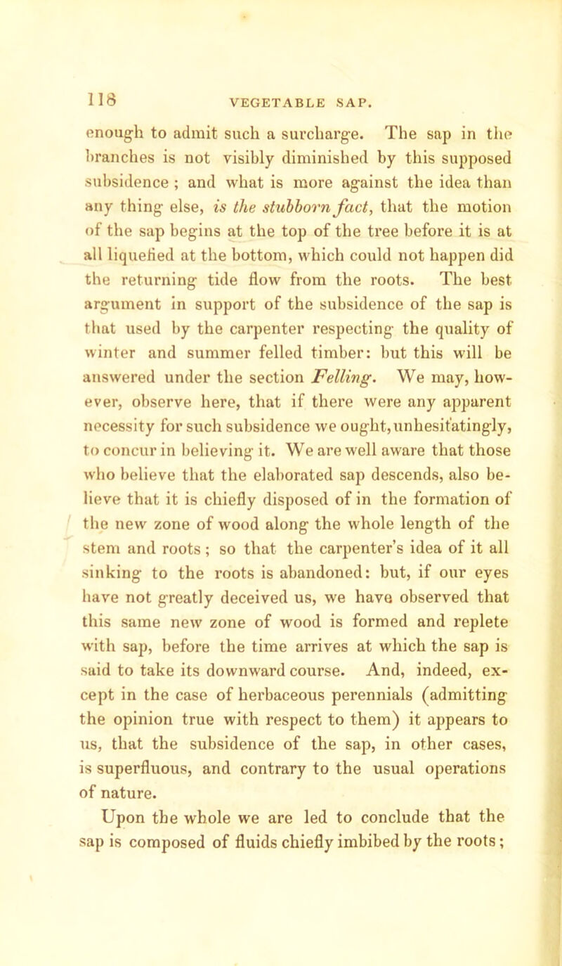 enough to admit such a surcharge. The sap in the branches is not visibly diminished by this supposed subsidence ; and what is more against the idea than any thing else, is the stillborn fact, that the motion of the sap begins at the top of the tree before it is at all liquefied at the bottom, which could not happen did the returning tide flow from the roots. The best argument in support of the subsidence of the sap is that used by the carpenter respecting the quality of winter and summer felled timber: but this will be answered under the section Felling. We may, how- ever, observe here, that if there were any apparent necessity for such subsidence we ought,unhesitatingly, to concur in believing it. We are well aware that those who believe that the elaborated sap descends, also be- lieve that it is chiefly disposed of in the formation of the new zone of wood along the whole length of the stem and roots; so that the carpenter’s idea of it all sinking to the roots is abandoned: hut, if our eyes have not greatly deceived us, we have observed that this same new zone of wood is formed and replete with sap, before the time arrives at which the sap is said to take its downward course. And, indeed, ex- cept in the case of herbaceous perennials (admitting the opinion true with respect to them) it appears to us, that the subsidence of the sap, in other cases, is superfluous, and contrary to the usual operations of nature. Upon the whole we are led to conclude that the sap is composed of fluids chiefly imbibed by the roots;