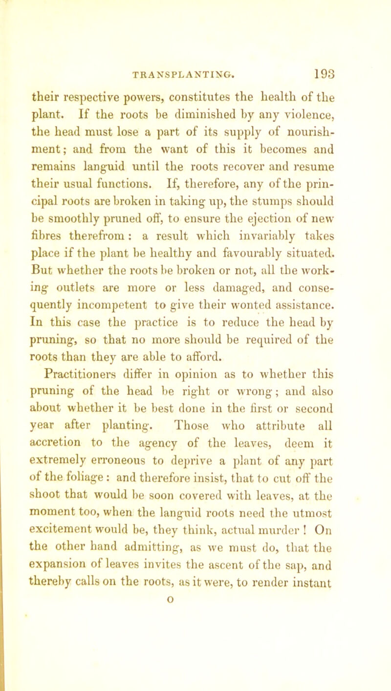 their respective powers, constitutes the health of the plant. If the roots be diminished by any violence, the head must lose a part of its supply of nourish- ment ; and from the want of this it becomes and remains languid until the roots recover and resume their usual functions. If, therefore, any of the prin- cipal roots are broken in taking up, the stumps should be smoothly pruned off, to ensure the ejection of new fibres therefrom: a result which invariably takes place if the plant be healthy and favourably situated. But whether the roots be broken or not, all the work- ing outlets are more or less damaged, and conse- quently incompetent to give their wonted assistance. In this case the practice is to reduce the head by pruning, so that no more should be required of the roots than they are able to afford. Practitioners differ in opinion as to whether this pruning of the head be right or wrong; and also about whether it be best done in the first or second year after planting. Those who attribute all accretion to the agency of the leaves, deem it extremely erroneous to deprive a plant of any part of the foliage : and therefore insist, that to cut off the shoot that would be soon covered with leaves, at the moment too, when the languid roots need the utmost excitement would be, they think, actual murder ! On the other hand admitting, as we must do, that the expansion of leaves invites the ascent of the sap, and thereby calls on the roots, as it w'ere, to render instant o