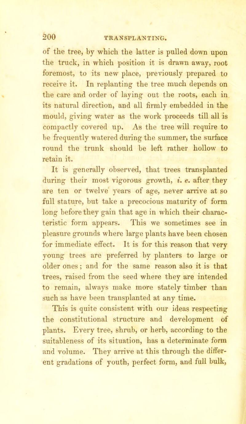 of the tree, by which the latter is pulled down upon the truck, in which position it is drawn away, root foremost, to its new place, previously prepared to receive it. In replanting the tree much depends on the care and order of laying out the roots, each in its natural direction, and all firmly embedded in the mould, giving water as the work proceeds till all is compactly covered up. As the tree will require to be frequently watered during the summer, the surface round the trunk should be left rather hollow to retain it. It is generally observed, that trees transplanted during their most vigorous growth, i. e. after they are ten or twelve years of age, never arrive at so full stature, but take a precocious maturity of form long before they gain that age in which their charac- teristic form appears. This we sometimes see in pleasure grounds where large plants have been chosen for immediate effect. It is for this reason that very young trees are preferred by planters to large or older ones; and for the same reason also it is that trees, raised from the seed where they are intended to remain, always make more stately timber than such as have been transplanted at any time. This is quite consistent with our ideas respecting the constitutional structure and development of plants. Every tree, shrub, or herb, according to the suitableness of its situation, has a determinate form and volume. They arrive at this through the differ- ent gradations of youth, perfect form, and full bulk,