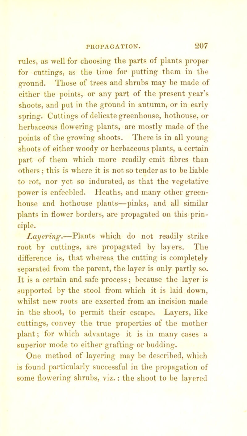 rules, as well for choosing the parts of plants proper for cuttings, as the time for putting them in the ground. Those of trees and shrubs may be made of either the points, or any part of the present year’s shoots, and put in the ground in autumn, or in early spring. Cuttings of delicate greenhouse, hothouse, or herbaceous flowering plants, are mostly made of the points of the growing shoots. There is in all young shoots of either woody or herbaceous plants, a certain part of them which more readily emit fibres than others ; this is where it is not so tender as to be liable to rot, nor yet so indurated, as that the vegetative power is enfeebled. Heaths, and many other green- house and hothouse plants—pinks, and all similar plants in flower borders, are propagated on this prin- ciple. Layering.—Plants which do not readily strike root by cuttings, are propagated by layers. The difference is, that whereas the cutting is completely separated from the parent, the layer is only partly so. It is a certain and safe process; because the layer is supported by the stool from which it is laid down, whilst new roots are exserted from an incision made in the shoot, to permit their escape. Layers, like cuttings, convey the true properties of the mother plant; for which advantage it is in many cases a superior mode to either grafting or budding. One method of layering may be described, which is found particularly successful in the propagation of some flowering shrubs, viz.: the shoot to be layered