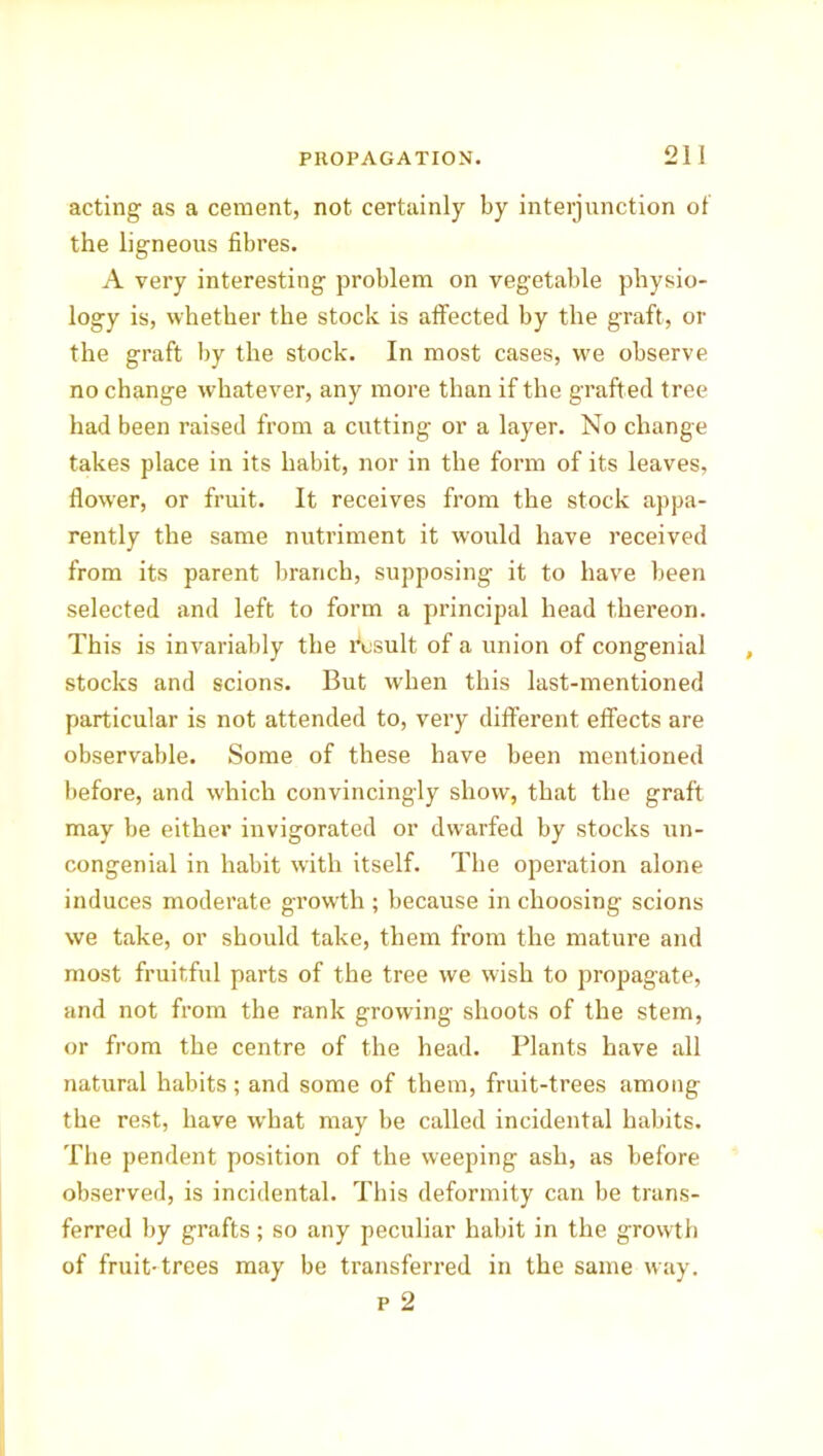 acting as a cement, not certainly by interjunction of the ligneous fibres. A very interesting problem on vegetable physio- logy is, whether the stock is affected by the graft, or the graft by the stock. In most cases, we observe no change whatever, any more than if the grafted tree had been raised from a cutting or a layer. No change takes place in its habit, nor in the form of its leaves, flower, or fruit. It receives from the stock appa- rently the same nutriment it would have received from its parent branch, supposing it to have been selected and left to form a principal head thereon. This is invariably the Asult of a union of congenial stocks and scions. But when this last-mentioned particular is not attended to, very different effects are observable. Some of these have been mentioned before, and which convincingly show, that the graft may be either invigorated or dwarfed by stocks un- congenial in habit with itself. The operation alone induces moderate growth ; because in choosing scions we take, or should take, them from the mature and most fruitful parts of the tree we wish to propagate, and not from the rank growing shoots of the stem, or from the centre of the head. Plants have all natural habits; and some of them, fruit-trees among the rest, have what may be called incidental habits. The pendent position of the weeping ash, as before observed, is incidental. This deformity can be trans- ferred by grafts; so any peculiar habit in the growth of fruit-trees may be transferred in the same way. p 2