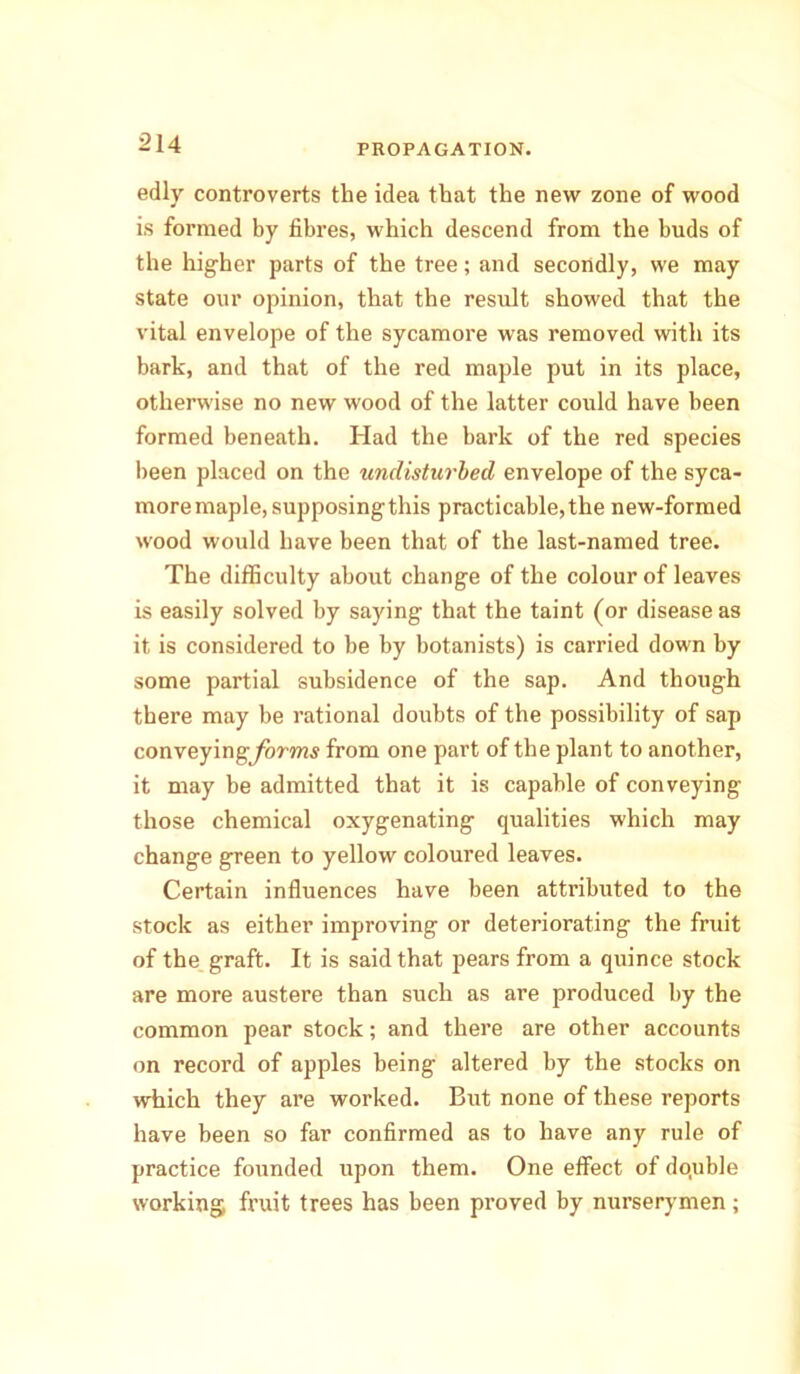 edly controverts the idea that the new zone of wood is formed by fibres, which descend from the buds of the higher parts of the tree; and secondly, we may state our opinion, that the result showed that the vital envelope of the sycamore was removed with its bark, and that of the red maple put in its place, otherwise no new wood of the latter could have been formed beneath. Had the bark of the red species been placed on the undisturbed envelope of the syca- more maple, supposing this practicable,the new-formed wood would have been that of the last-named tree. The difficulty about change of the colour of leaves is easily solved by saying that the taint (or disease as it is considered to be by botanists) is carried down by some partial subsidence of the sap. And though there may be rational doubts of the possibility of sap conveying/brw?,y from one part of the plant to another, it may be admitted that it is capable of conveying those chemical oxygenating qualities which may change green to yellow coloured leaves. Certain influences have been attributed to the stock as either improving or deteriorating the fruit of the graft. It is said that pears from a quince stock are more austere than such as are produced by the common pear stock; and there are other accounts on record of apples being altered by the stocks on which they are worked. But none of these reports have been so far confirmed as to have any rule of practice founded upon them. One effect of dotuble working fruit trees has been proved by nurserymen;