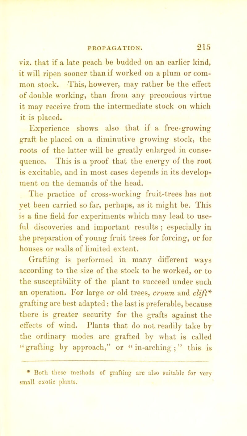 viz. that if a late peach be budded on an earlier kind, it will ripen sooner than if worked on a plum or com- mon stock. This, however, may rather be the effect of double working, than from any precocious virtue it may receive from the intermediate stock on which it is placed. Experience shows also that if a free-growing graft be placed on a diminutive growing stock, the roots of the latter will be greatly enlarged in conse- quence. This is a proof that the energy of the root is excitable, and in most cases depends in its develop- ment on the demands of the head. The practice of cross-working fruit-trees has not yet been carried so far, perhaps, as it might be. This is a fine field for experiments which may lead to use- ful discoveries and important results ; especially in the preparation of young fruit trees for forcing, or for houses or walls of limited extent. Grafting is performed in many different ways according to the size of the stock to be worked, or to the susceptibility of the plant to succeed under such an operation. For large or old trees, crown and clift* grafting are best adapted: the last is preferable, because there is greater security for the grafts against the effects of wind. Plants that do not readily take by the ordinary modes are grafted by what is called “grafting by approach,” or “in-arching;” this is • Both these methods of grafting are also suitable for very small exotic plants.