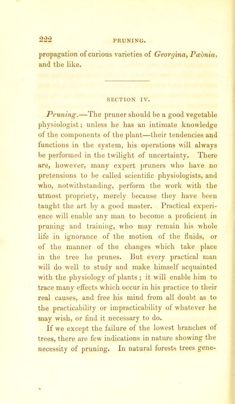 propagation of curious varieties of Georgina, Pcebnia, and the like. SECTION IV. Pruning.—The pruner should be a good vegetable physiologist; unless he has an intimate knowledge of the components of the plant—their tendencies and functions in the system, his operations will always be performed in the twilight of uncertainty. There are, however, many expert pruners who have no pretensions to be called scientific physiologists, and who, notwithstanding, perform the work with the utmost propriety, merely because they have been taught the art by a good master. Practical experi- ence will enable any man to become a proficient in pruning and training, who may remain his whole life in ignorance of the motion of the fluids, or of the manner of the changes which take place in the tree he prunes. But every practical man will do well to study and make himself acquainted with the physiology of plants ; it will enable him to trace many effects which occur in his practice to their real causes, and free his mind from all doubt as to the practicability or impracticability of whatever he may wish, or find it necessary to do. If we except the failure of the lowest branches of trees, there are few indications in nature showing the necessity of pruning. In natural forests trees gene-