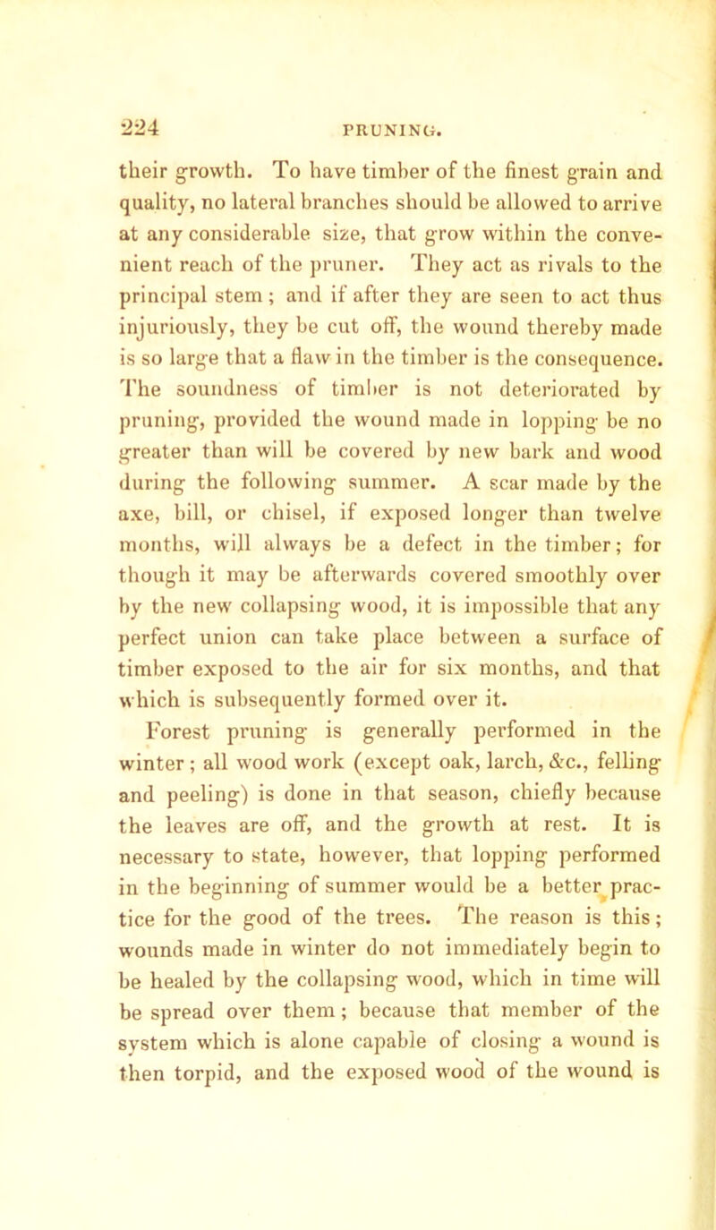 their growth. To have timber of the finest grain and quality, no lateral branches should be allowed to arrive at any considerable size, that grow within the conve- nient reach of the pruner. They act as rivals to the principal stem; and if after they are seen to act thus injuriously, they be cut off, the wound thereby made is so large that a flaw in the timber is the consequence. The soundness of timber is not deteriorated by pruning, provided the wound made in lopping be no greater than will be covered by new bark and wood during the following summer. A scar made by the axe, bill, or chisel, if exposed longer than twelve months, will always be a defect in the timber; for though it may be afterwards covered smoothly over by the new collapsing wood, it is impossible that any perfect union can take place between a surface of timber exposed to the air for six months, and that which is subsequently formed over it. Forest pruning is generally performed in the winter ; all wood work (except oak, larch, &c., felling and peeling) is done in that season, chiefly because the leaves are off, and the growth at rest. It is necessary to state, however, that lopping performed in the beginning of summer would be a better prac- tice for the good of the trees. The reason is this; wounds made in winter do not immediately begin to be healed by the collapsing wood, which in time will be spread over them; because that member of the system which is alone capable of closing a wound is then torpid, and the exposed wood of the wound is