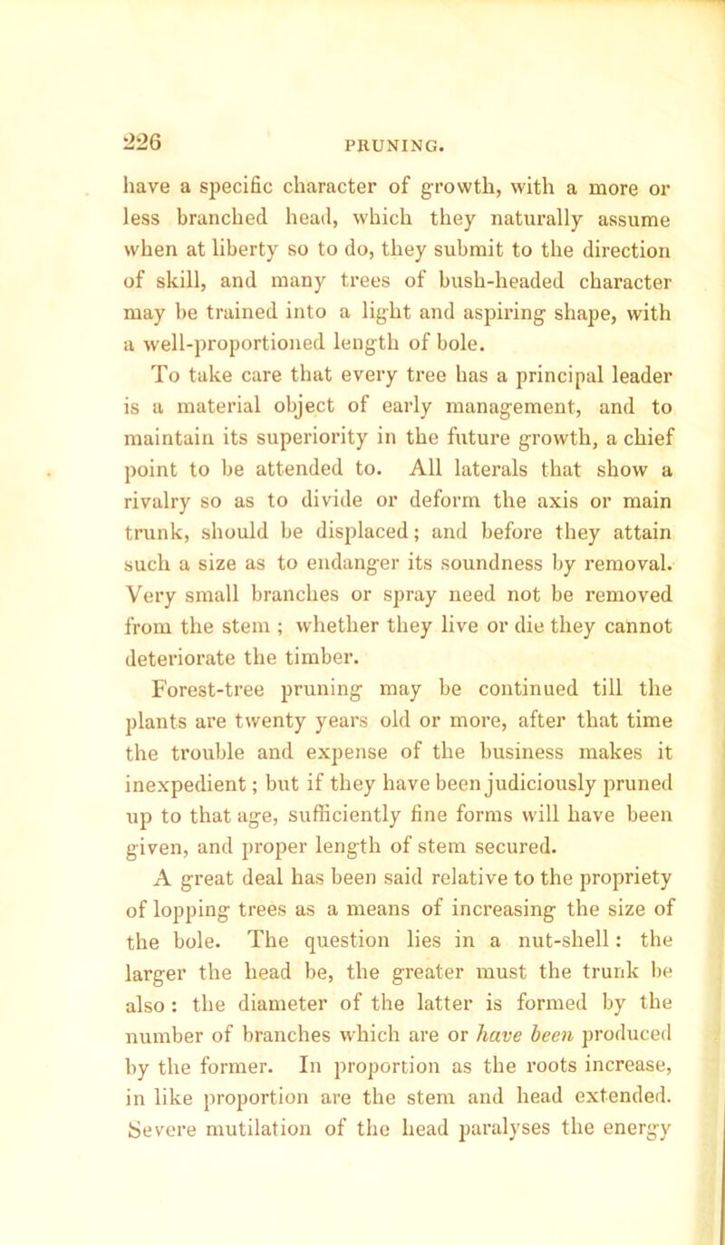 have a specific character of growth, with a more or less branched head, which they naturally assume when at liberty so to do, they submit to the direction of skill, and many trees of bush-headed character may be trained into a light and aspiring shape, with a well-proportioned length of bole. To take care that every tree has a principal leader is a material object of early management, and to maintain its superiority in the future growth, a chief point to be attended to. All laterals that show a rivalry so as to divide or deform the axis or main trunk, should be displaced; and before they attain such a size as to endanger its soundness by removal. Very small branches or spray need not be removed from the stem ; whether they live or die they cannot deteriorate the timber. Forest-tree pruning may be continued till the plants are twenty years old or more, after that time the trouble and expense of the business makes it inexpedient; but if they have been judiciously pruned up to that age, sufficiently fine forms will have been given, and proper length of stem secured. A great deal has been said relative to the propriety of lopping trees as a means of increasing the size of the bole. The question lies in a nut-shell: the larger the head be, the greater must the trunk be also : the diameter of the latter is formed by the number of branches which are or have been produced by the former. In proportion as the roots increase, in like proportion are the stem and head extended. Severe mutilation of the head paralyses the energy