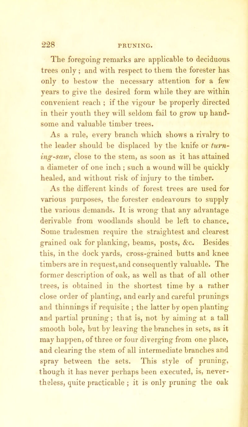 The foregoing- remarks are applicable to deciduous trees only ; and with respect to them the forester has only to bestow the necessary attention for a few years to give the desired form while they are within convenient reach ; if the vigour be properly directed in their youth they will seldom fail to grow up hand- some and valuable timber trees. As a rule, every branch which shows a rivalry to the leader should be displaced by the knife or turn- ing-saw, close to the stem, as soon as it has attained a diameter of one inch ; such a wound will be quickly healed, and without risk of injury to the timber. As the different kinds of forest trees are used for various purposes, the forester endeavours to supply the various demands. It is wrong that any advantage derivable from woodlands should be left to chance. Some tradesmen require the straightest and clearest grained oak for planking, beams, posts, &c. Besides this, in the dock yards, cross-grained butts and knee timbers are in request,and consequently valuable. The former description of oak, as well as that of all other trees, is obtained in the shortest lime by a rather close order of planting, and early and careful primings and thinnings if requisite ; the latter by open planting and partial pruning; that is, not by aiming at a tall smooth bole, but by leaving the branches in sets, as it may happen, of three or four diverging from one place, and clearing the stem of all intermediate branches and spray between the sets. This style of pruning, though it has never perhaps been executed, is, never- theless, quite practicable ; it is only pruning the oak