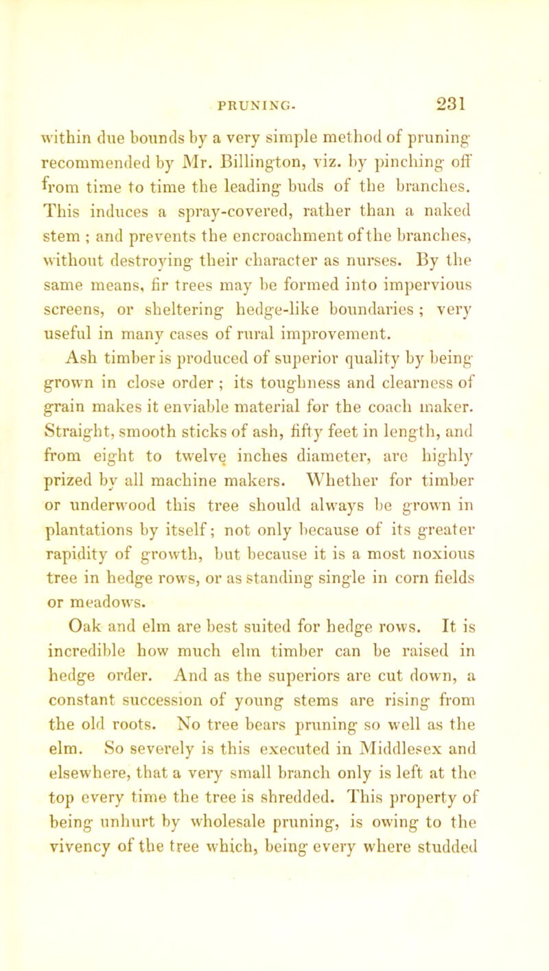 within dne bounds by a very simple method of pruning recommended by Mr. Billington, viz. by pinching- oil' from time to time the leading- buds of the branches. This induces a spray-covered, rather than a naked stem ; and prevents the encroachment of the branches, without destroying their character as nurses. By the same means, fir trees may be formed into impervious screens, or sheltering hedge-like boundaries; very useful in many cases of rural improvement. Ash timber is produced of superior quality by being- grown in close order ; its toughness and clearness of grain makes it enviable material for the coach maker. Straight, smooth sticks of ash, fifty feet in length, and from eight to twelve inches diameter, are highly prized by all machine makers. Whether for timber or underwood this tree should always be grown in plantations by itself; not only because of its greater rapidity of growth, but because it is a most noxious tree in hedge rows, or as standing single in corn fields or meadows. Oak and elm are best suited for hedge rows. It is incredible how much elm timber can be raised in hedge order. And as the superiors are cut down, a constant succession of young stems are rising from the old roots. No tree bears pruning so well as the elm. So severely is this executed in Middlesex and elsewhere, that a very small branch only is left at the top every time the tree is shredded. This property of being unhurt by wholesale pruning, is owing to the vivency of the tree which, being every where studded