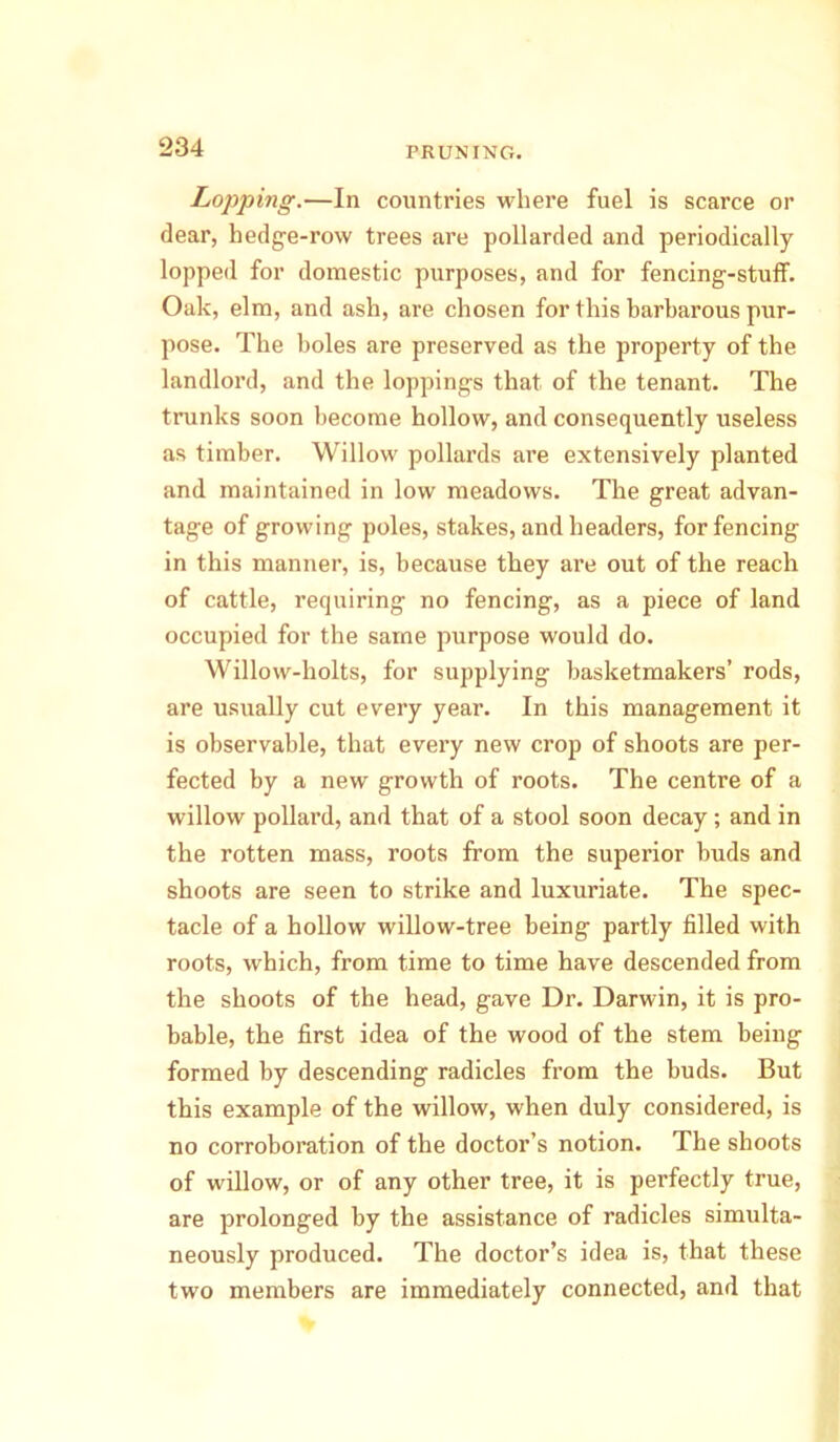 Lopping.—In countries where fuel is scarce or dear, hedge-row trees are pollarded and periodically lopped for domestic purposes, and for fencing-stuff. Oak, elm, and ash, are chosen for this barbarous pur- pose. The boles are preserved as the property of the landlord, and the loppings that of the tenant. The trunks soon become hollow, and consequently useless as timber. Willow pollards are extensively planted and maintained in low meadows. The great advan- tage of growing poles, stakes, and headers, for fencing in this manner, is, because they ai'e out of the reach of cattle, requiring no fencing, as a piece of land occupied for the same purpose would do. Willow-holts, for supplying basketmakers’ rods, are usually cut every year. In this management it is observable, that every new crop of shoots are per- fected by a new growth of roots. The centre of a willow pollard, and that of a stool soon decay; and in the rotten mass, roots from the superior buds and shoots are seen to strike and luxuriate. The spec- tacle of a hollow willow-tree being partly filled with roots, which, from time to time have descended from the shoots of the head, gave Dr. Darwin, it is pro- bable, the first idea of the wood of the stem being formed by descending radicles from the buds. But this example of the willow, when duly considered, is no corroboration of the doctor’s notion. The shoots of willow, or of any other tree, it is perfectly true, are prolonged by the assistance of radicles simulta- neously produced. The doctor’s idea is, that these two members are immediately connected, and that