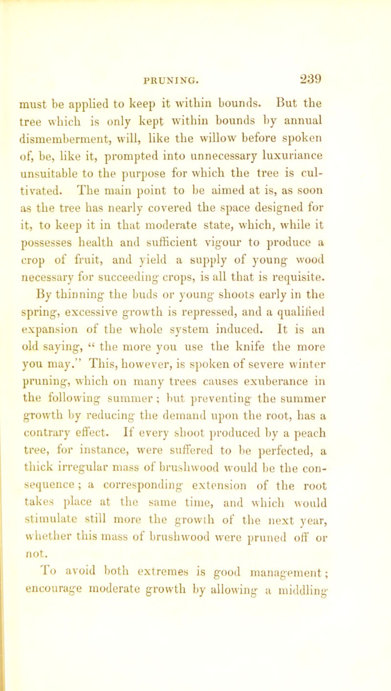 must be applied to keep it within bounds. But the tree which is only kept within bounds by annual dismemberment, will, like the willow before spoken of, be, like it, prompted into unnecessary luxuriance unsuitable to the purpose for which the tree is cul- tivated. The main point to be aimed at is, as soon as the tree has nearly covered the space designed for it, to keep it in that moderate state, which, while it possesses health and sufficient vigour to produce a crop of fruit, and yield a supply of young wood necessary for succeeding crops, is all that is requisite. By thinning the buds or young shoots early in the spring, excessive growth is repressed, and a qualified expansion of the whole system induced. It is an old saying, “ the more you use the knife the more you may.” This, however, is spoken of severe winter pruning, which on many trees causes exuberance in the following summer; but preventing the summer growth by reducing the demand upon the root, has a contrary effect. If every shoot produced by a peach tree, for instance, were suffered to be perfected, a thick irregular mass of brushwood would be the con- sequence ; a corresponding extension of the root takes place at the same time, and which would stimulate still more the growth of the next year, whether this mass of brushwood were pruned off or not. lo avoid both extremes is good management ; encourage moderate growth by allowing a middling