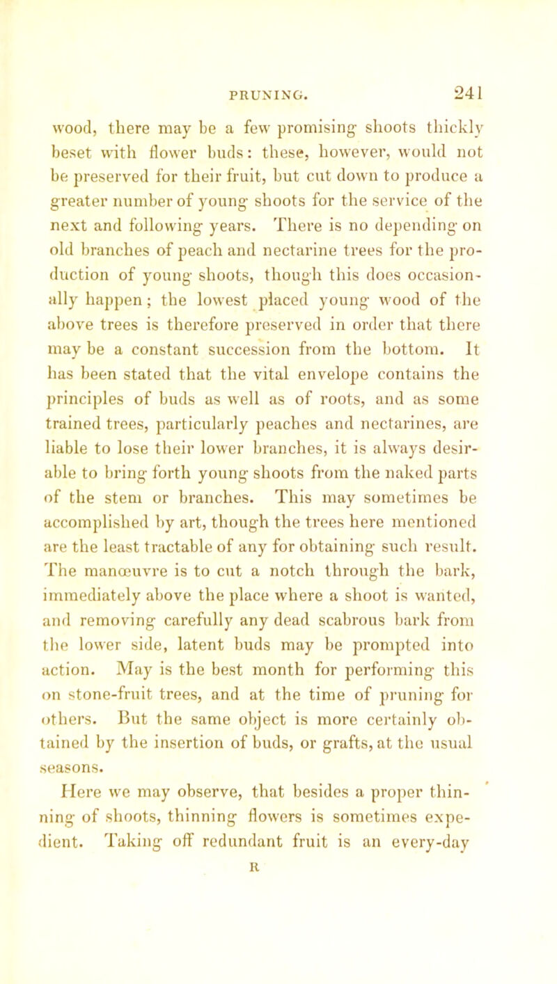 wood, there may be a few promising shoots thickly beset with flower buds: these, however, would not be preserved for their fruit, but cut down to produce a greater number of young shoots for the service of the next and following years. There is no depending on old branches of peach and nectarine trees for the pro- duction of young shoots, though this does occasion- ally happen; the lowest placed young wood of the above trees is therefore preserved in order that there may be a constant succession from the bottom. It has been stated that the vital envelope contains the principles of buds as well as of roots, and as some trained trees, particularly peaches and nectarines, are liable to lose their lower branches, it is always desir- able to bring forth young shoots from the naked parts of the stem or branches. This may sometimes be accomplished by art, though the trees here mentioned are the least tractable of any for obtaining such result. The manoeuvre is to cut a notch through the bark, immediately above the place where a shoot is wanted, and removing carefully any dead scabrous bark from the lower side, latent buds may be prompted into action. May is the best month for performing this on stone-fruit trees, and at the time of pruning for others. But the same object is more certainly ob- tained by the insertion of buds, or grafts, at the usual seasons. Here we may observe, that besides a propier thin- ning' of shoots, thinning flowers is sometimes expe- dient. Taking off redundant fruit is an every-day R