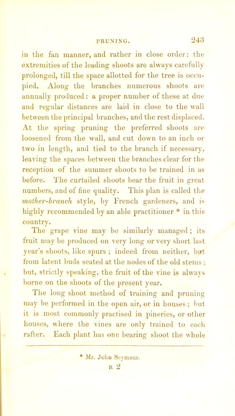 in the fan manner, and rather in close order: the extremities of the leading shoots are always carefully prolonged, till the space allotted for the tree is occu- pied. Along the branches numerous shoots are annually produced: a proper number of these at due and regular distances are laid in close to the wall between the principal branches, and the rest displaced. At the spring pruning the preferred shoots are loosened from the wall, and cut down to an inch or two in length, and tied to the branch if necessary, leaving the spaces between the branches clear for the reception of the summer shoots to be trained in as before. The curtailed shoots bear the fruit in great numbers, and of fine quality. This plan is called the mother-branch style, by French gardeners, and is highly recommended by an able practitioner * in this country. The grape vine may be similarly managed; its fruit may be produced on very long or very short last year’s shoots, like spurs ; indeed from neither, but from latent buds seated at the nodes of the old stems ; but, strictly speaking, the fruit of the vine is always borne on the shoots of the present year. The long shoot method of training and pruning may be performed in the open air, or in houses; but it is most commonly practised in pineries, or other houses, where the vines are only trained to each rafter. Each plant has one bearing shoot the whole Mr. John Seymour. R 2