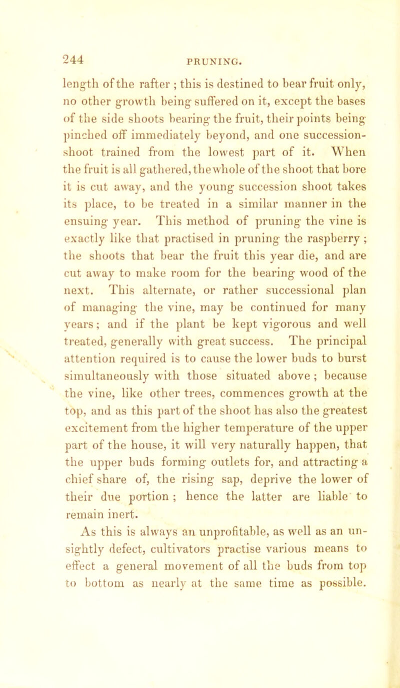 length of the rafter ; this is destined to bear fruit only, no other growth being suffered on it, except the bases of the side shoots bearing the fruit, their points being pinched off immediately beyond, and one succession- shoot trained from the lowest part of it. When the fruit is all gathered, the whole of the shoot that bore it is cut away, and the young succession shoot takes its place, to be treated in a similar manner in the ensuing year. This method of pruning the vine is exactly like that practised in pruning the raspberry; the shoots that bear the fruit this year die, and are cut away to make room for the bearing wood of the next. This alternate, or rather successional plan of managing the vine, may be continued for many years; and if the plant be kept vigorous and well treated, generally with great success. The principal attention required is to cause the lower buds to burst simultaneously with those situated above; because the vine, like other trees, commences growth at the top, and as this part of the shoot has also the greatest excitement from the higher temperature of the upper part of the house, it will very naturally happen, that the upper buds forming outlets for, and attracting a chief share of, the rising sap, deprive the lower of their due portion ; hence the latter are liable to remain inert. As this is always an unprofitable, as well as an un- sightly defect, cultivators practise various means to effect a general movement of all the buds from top to bottom as nearly at the same time as possible.