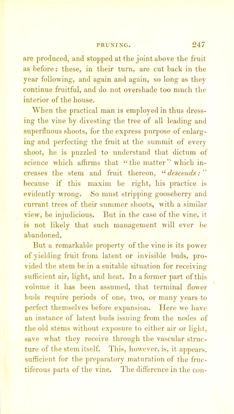 are produced, and stopped at the joint above the fruit as before: these, in their turn, are cut back in the year following', and again and again, so long as they continue fruitful, and do not overshade too much the interior of the house. When the practical man is employed in thus dress- ing the vine by divesting the tree of all leading and superfluous shoots, for the express purpose of enlarg- ing and perfecting the fruit at the summit of every shoot, he is puzzled to understand that dictum of science which affirms that “ the matter ” which in- creases the stem and fruit thereon, “descends: because if this maxim be right, his practice is evidently wrong-. So must stripping gooseberry and currant trees of their summer shoots, with a similar view, be injudicious. But in the case of the vine, it is not likely that such management will ever be abandoned. But a remarkable property of the vine is its power of yielding fruit from latent or invisible buds, pro- vided the stem be in a suitable situation for receiving sufficient air, light, and heat. In a former part of this volume it has been assumed, that terminal flower buds require periods of one, two, or many years to perfect themselves before expansion. Here we have an instance of latent buds issuing from the nodes of the old stems without exposure to either air or light, save what they receive through the vascular struc- ture of the stem itself. This, however, is, it appears, sufficient for the preparatory maturation of the fruc- tiferous parts of the vine. The difference in the con-