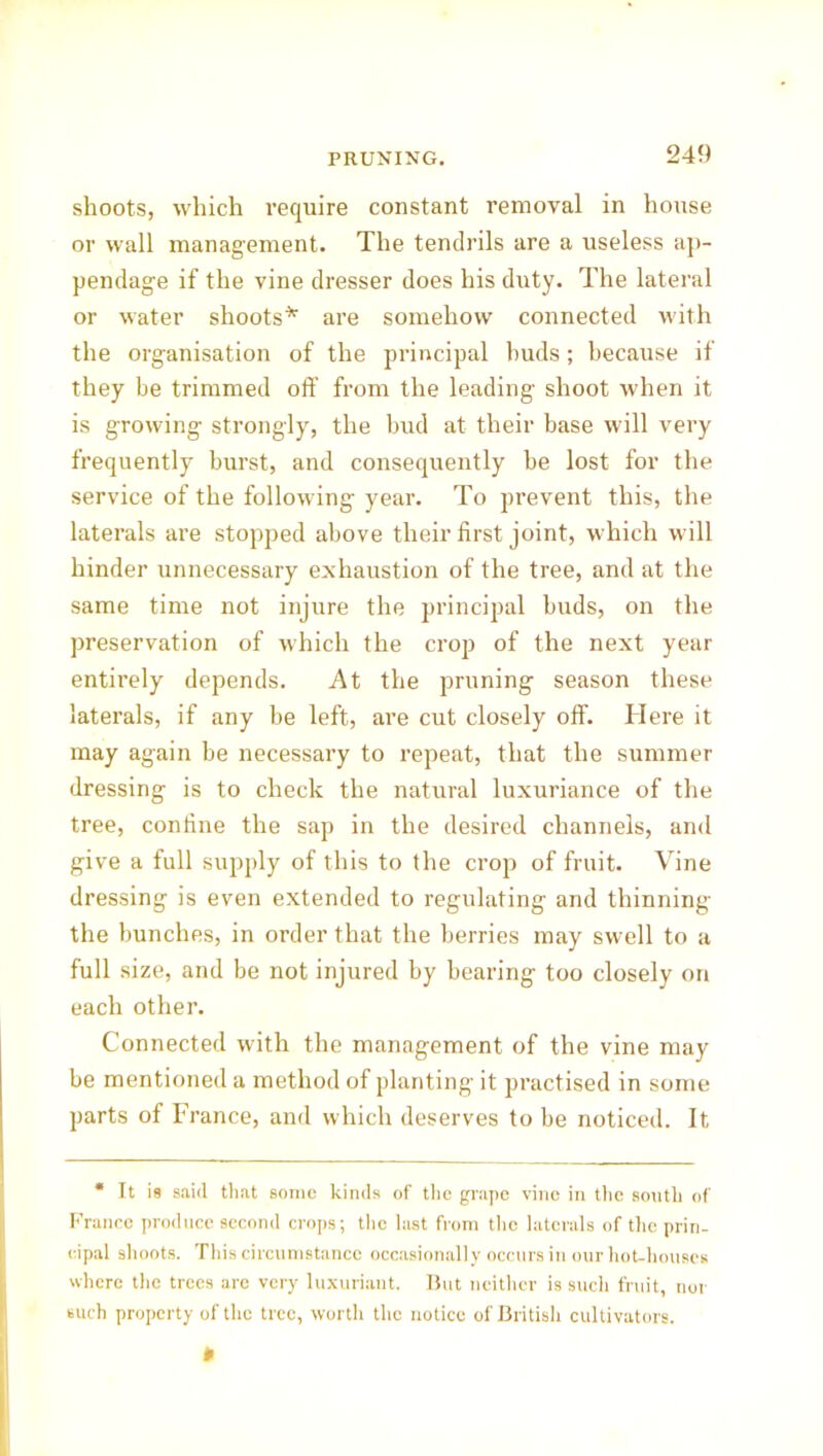 shoots, which require constant removal in house or wall management. The tendrils are a useless ap- pendage if the vine dresser does his duty. The lateral or water shoots* are somehow connected with the organisation of the principal buds; because if they be trimmed off from the leading shoot when it is growing strongly, the bud at their base will very frequently burst, and consequently be lost for the service of the following year. To prevent this, the laterals are stopped above their first joint, which will hinder unnecessary exhaustion of the tree, and at the same time not injure the principal buds, on the preservation of which the crop of the next year entirely depends. At the pruning season these laterals, if any be left, are cut closely off. Here it may again be necessary to repeat, that the summer dressing is to check the natural luxuriance of the tree, confine the sap in the desired channels, and give a full supply of this to the crop of fruit. Vine dressing is even extended to regulating and thinning the bunches, in order that the berries may swell to a full size, and be not injured by bearing too closely on each other. Connected with the management of the vine may be mentioned a method of planting it practised in some parts of France, and which deserves to be noticed. It * It is said that some kinds of the grape vino in the sonth of France produce second crops; the last from the laterals of the prin- cipal shoots. This circumstance occasionally occurs in our hot-liouses where the trees are very luxuriant. But neither is such fruit, nor such property of the tree, worth the notice of British cultivators.