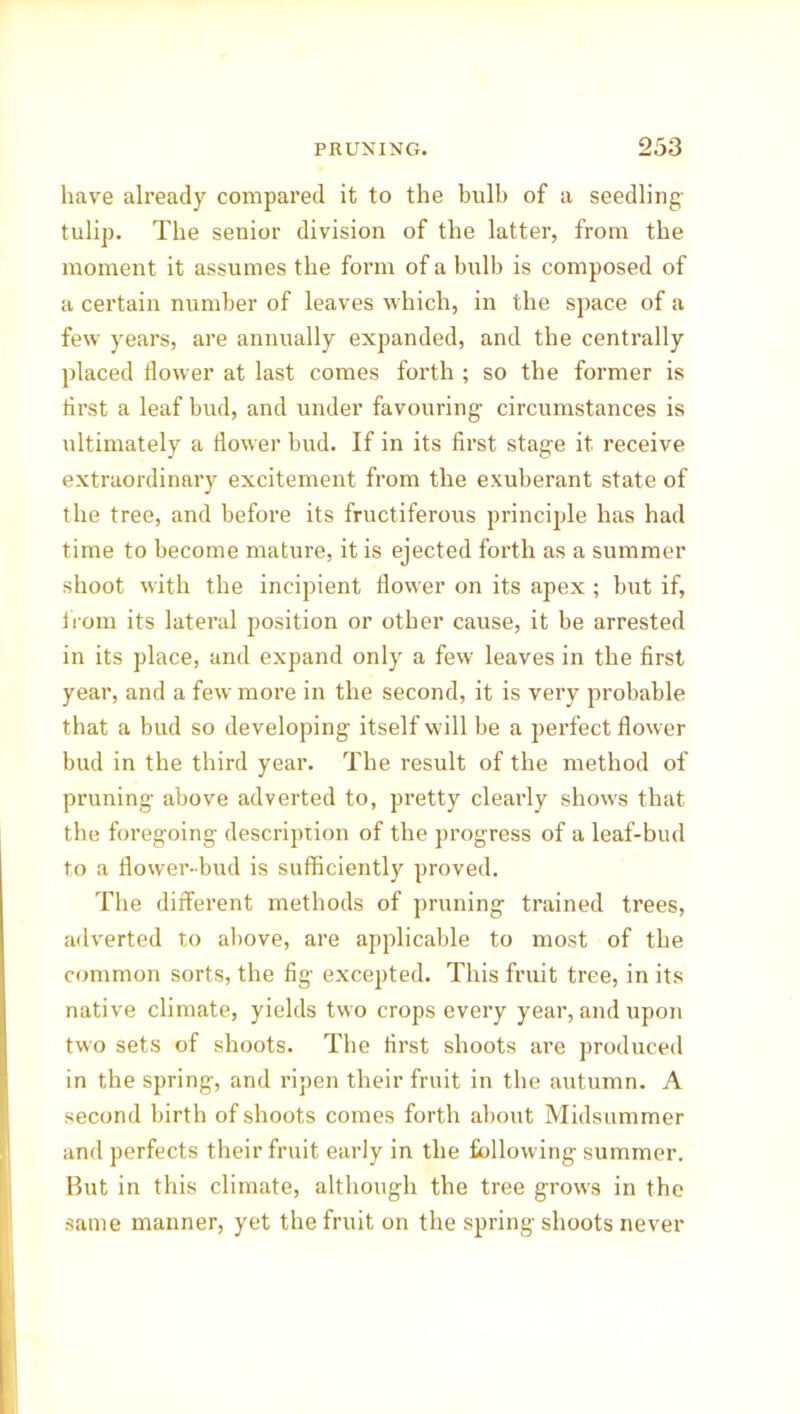 have already compared it to the bulb of a seedling- tulip. The senior division of the latter, from the moment it assumes the form of a bulb is composed of a certain number of leaves which, in the space of a few years, are annually expanded, and the centrally placed dower at last comes forth ; so the former is first a leaf bud, and under favouring circumstances is ultimately a dower bud. If in its drst stage it receive extraordinary excitement from the exuberant state of the tree, and before its fructiferous principle has had time to become mature, it is ejected forth as a summer shoot with the incipient dower on its apex ; but if, iiom its lateral position or other cause, it be arrested in its place, and expand only a few leaves in the drst year, and a few more in the second, it is very probable that a bud so developing itself will be a perfect dower bud in the third year. The result of the method of pruning- above adverted to, pretty cleai’ly shows that the foregoing description of the progress of a leaf-bud to a dower-bud is sufficiently proved. The different methods of pruning trained trees, adverted to above, are applicable to most of the common sorts, the fig excepted. This fruit tree, in its native climate, yields two crops every year, and upon two sets of shoots. The first shoots are produced in the spring, and ripen their fruit in the autumn. A second birth of shoots comes forth about Midsummer and perfects their fruit early in the following summer. But in this climate, although the tree grows in the same manner, yet the fruit on the spring shoots never