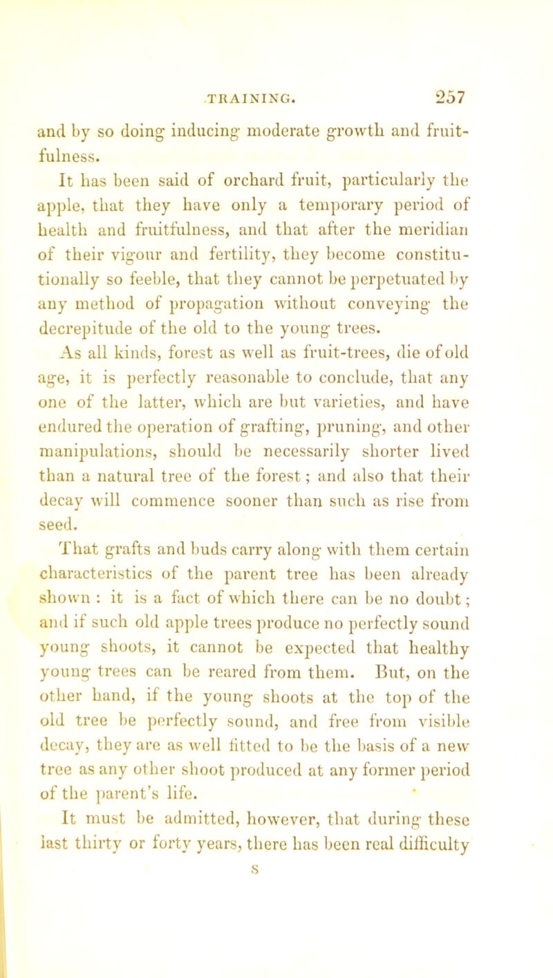 and by so doing inducing moderate growth and fruit- fulness. It has been said of orchard fruit, particularly the apple, that they have only a temporary period of health and fruitfulness, and that after the meridian of their vigour and fertility, they become constitu- tionally so feeble, that they cannot be perpetuated by any method of propagation without conveying the decrepitude of the old to the young trees. As all kinds, forest as well as fruit-trees, die of old age, it is perfectly reasonable to conclude, that any one of the latter, which are but varieties, and have endured the operation of grafting, pruning, and other manipulations, should be necessarily shorter lived than a natural tree of the forest; and also that their decay will commence sooner than such as rise from seed. That grafts and buds carry along with them certain characteristics of the parent tree has been already shown : it is a fact of which there can be no doubt; and if such old apple trees produce no perfectly sound young shoots, it cannot be expected that healthy young trees can be reared from them. But, on the other hand, if the young shoots at the top of the old tree be perfectly sound, and free from visible decay, they are as well fitted to be the basis of a new tree as any other shoot produced at any former period of the parent’s life. It must be admitted, however, that during these last thirty or forty years, there has been real difficulty s