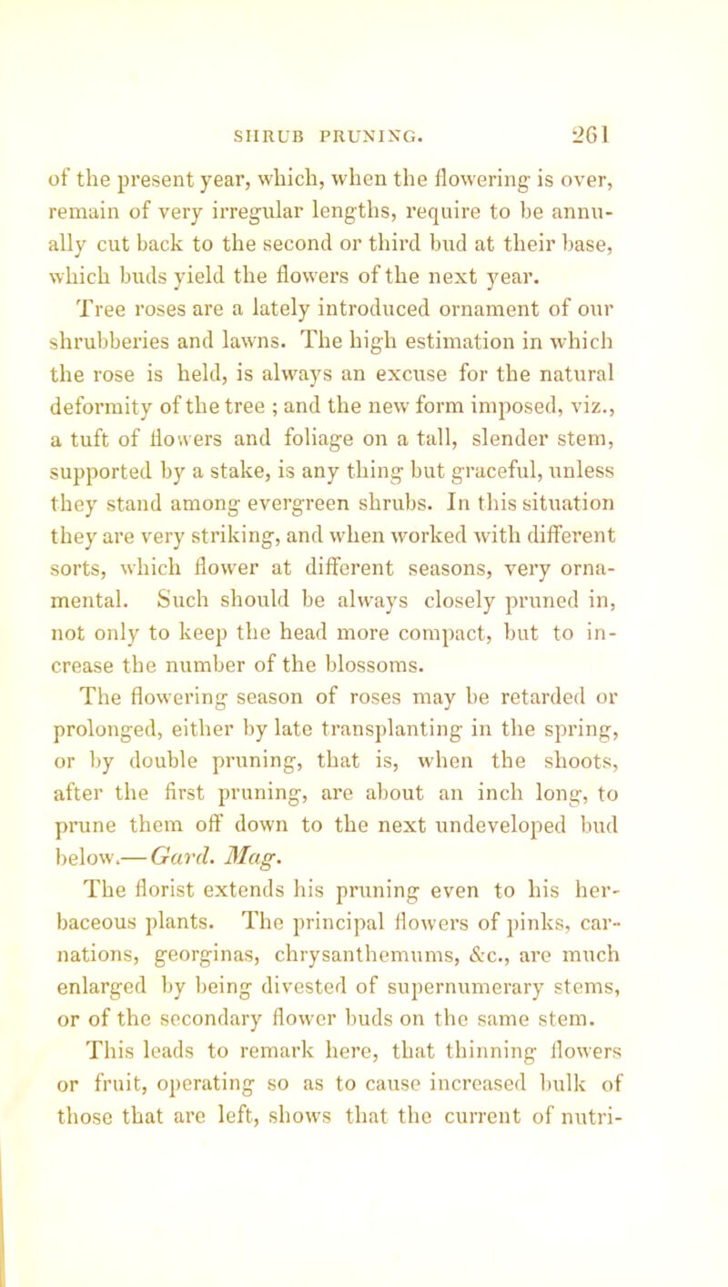 of the present year, which, when the flowering is over, remain of very irregular lengths, require to be annu- ally cut back to the second or third hud at their base, which buds yield the flowers of the next year. Tree roses are a lately introduced ornament of our shrubberies and lawns. The high estimation in which the rose is held, is always an excuse for the natural deformity of the tree ; and the new form imposed, viz., a tuft of flowers and foliage on a tall, slender stem, supported by a stake, is any thing but graceful, unless they stand among evergreen shrubs. In this situation they are very striking, and when worked with different sorts, which flower at different seasons, very orna- mental. Such should be always closely pruned in, not only to keep the head more compact, but to in- crease the number of the blossoms. The flowering season of roses may be retarded or prolonged, either by late transplanting in the spring, or by double pruning, that is, when the shoots, after the first pruning, are about an inch long, to prune them off down to the next undeveloped bud below.— Gard. Mag. The florist extends his pruning even to his her- baceous plants. The principal flowers of pinks, car- nations, georginas, chrysanthemums, &c., are much enlarged by being divested of supernumerary stems, or of the secondary flower buds on the same stem. This leads to remark here, that thinning flowers or fruit, operating so as to cause increased bulk of those that are left, shows that the current of nutri-