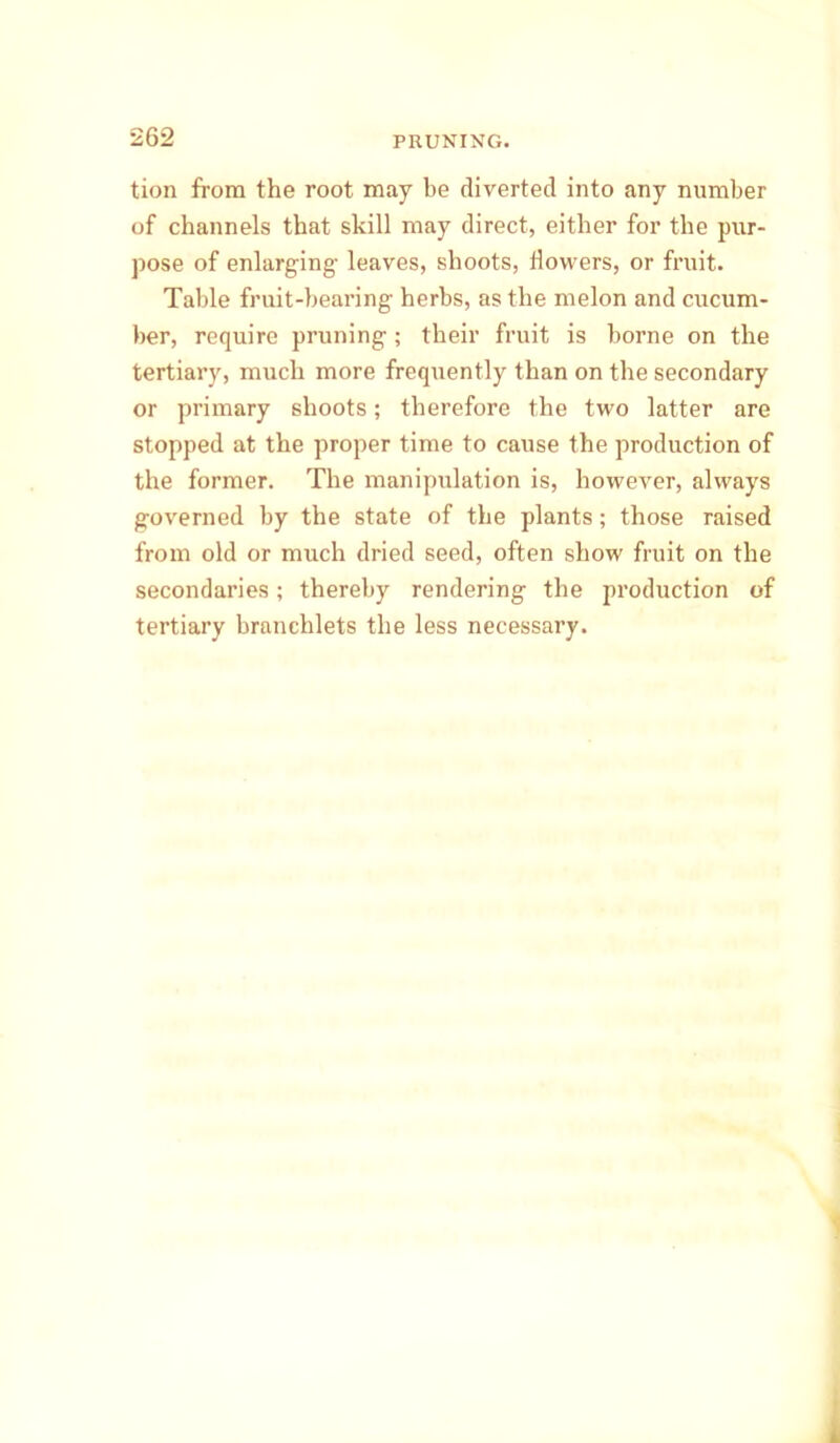 tion from the root may be diverted into any number of channels that skill may direct, either for the pur- pose of enlarging- leaves, shoots, flowers, or fruit. Table fruit-bearing herbs, as the melon and cucum- ber, require pruning; their fruit is borne on the tertiary, much more frequently than on the secondary or primary shoots; therefore the two latter are stopped at the proper time to cause the production of the former. The manipulation is, however, always governed by the state of the plants; those raised from old or much dried seed, often show fruit on the secondaries; thereby rendering the production of tertiary branchlets the less necessary.