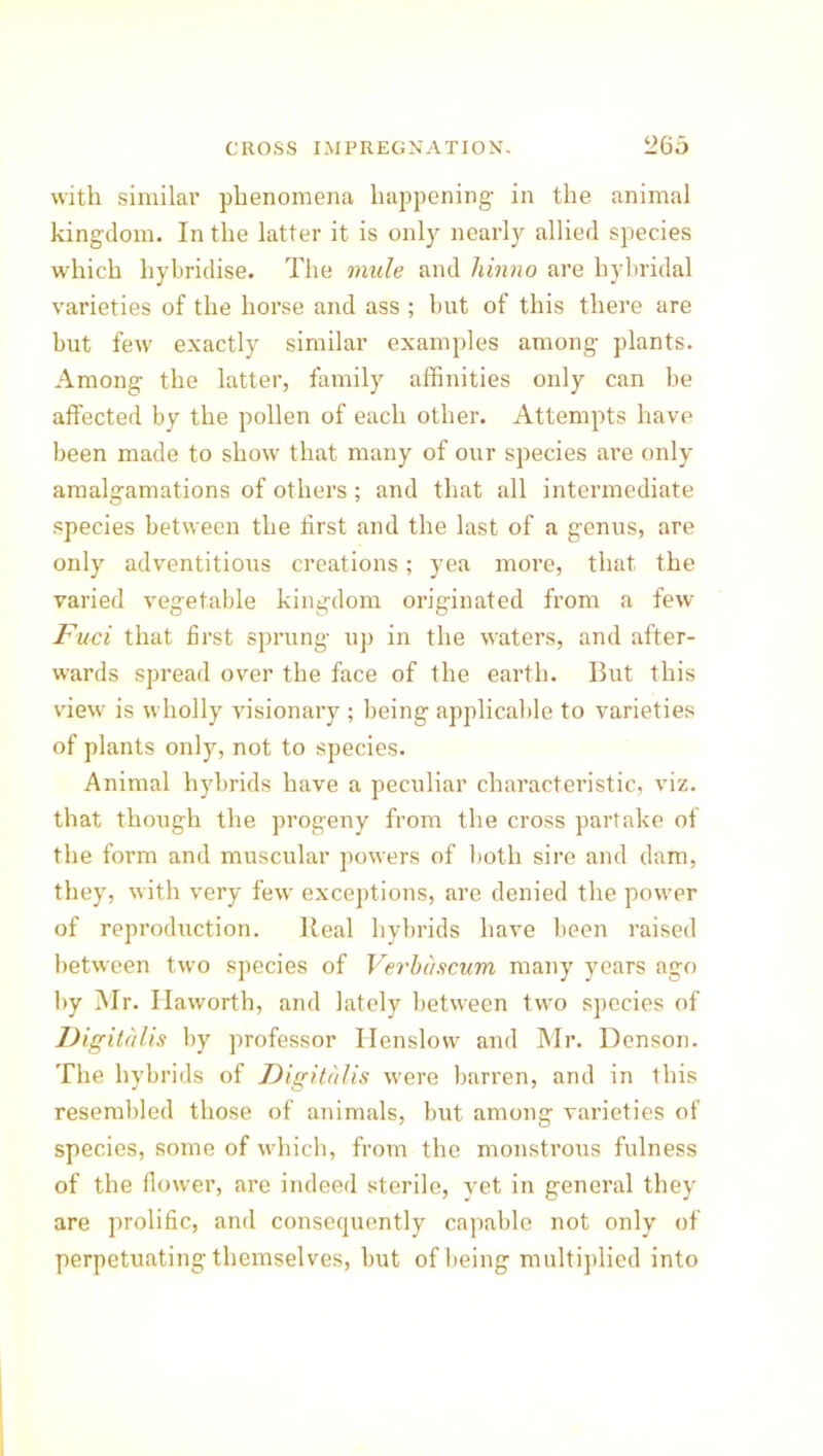 with similar phenomena happening in the animal kingdom. In the latter it is only nearly allied species wrhich hybridise. The mule and liinno are hybridal varieties of the horse and ass ; but of this there are but few exactly similar examples among plants. Among the latter, family affinities only can be affected by the pollen of each other. Attempts have been made to show that many of our species are only amalgamations of others; and that all intermediate species between the first and the last of a genus, are only adventitious creations; yea more, that the varied vegetable kingdom originated from a few Fuci that first sprung up in the waters, and after- wards spread over the face of the earth. But this view is wholly visionary ; being applicable to varieties of plants only, not to species. Animal hybrids have a peculiar characteristic, viz. that though the progeny from the cross partake of the form and muscular powers of both sire and dam, they, with very few exceptions, are denied the power of reproduction. Real hybrids have been raised between two species of Verbciscum many years ago by Mr. Haworth, and lately between tw’o species of Digitalis by professor Henslovv and Mr. Denson. The hybrids of Digitalis were barren, and in this resembled those of animals, but among varieties of species, some of which, from the monstrous fulness of the flower, are indeed sterile, yet in general they are prolific, and consequently capable not only of perpetuating themselves, but of being multiplied into