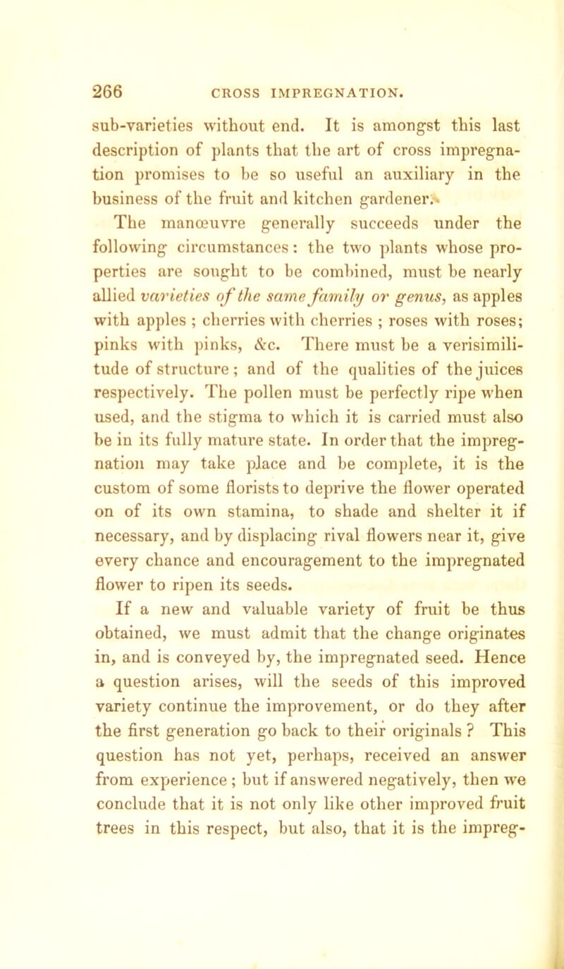 sub-varieties without end. It is amongst this last description of plants that the art of cross impregna- tion promises to he so useful an auxiliary in the business of the fruit and kitchen gardener.* The manoeuvre generally succeeds under the following circumstances: the two plants whose pro- perties are sought to be combined, must be nearly allied varieties of the same family or genus, as apples with apples ; cherries with cherries ; roses with roses; pinks with pinks, &c. There must be a verisimili- tude of structure ; and of the qualities of the juices respectively. The pollen must be perfectly ripe when used, and the stigma to which it is carried must also be in its fully mature state. In order that the impreg- nation may take place and be complete, it is the custom of some florists to deprive the flower operated on of its own stamina, to shade and shelter it if necessary, and by displacing rival flowers near it, give every chance and encouragement to the impregnated flower to ripen its seeds. If a new and valuable variety of fruit be thus obtained, we must admit that the change originates in, and is conveyed by, the impregnated seed. Hence a question arises, will the seeds of this improved variety continue the improvement, or do they after the first generation go back to their originals ? This question has not yet, perhaps, received an answer from experience ; but if answered negatively, then we conclude that it is not only like other improved fruit trees in this respect, but also, that it is the impreg-