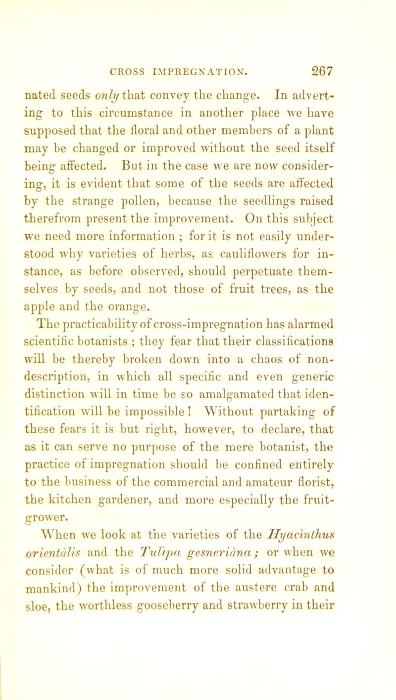 nated seeds only that convey the change. In advert- ing to this circumstance in another place we have supposed that the floral and other members of a plant may be changed or improved without the seed itself being affected. But in the case we are now consider- ing, it is evident that some of the seeds are affected by the strange pollen, because the seedlings raised therefrom present the improvement. On this subject we need more information ; for it is not easily under- stood why varieties of herbs, as cauliflowers for in- stance, as before observed, should perpetuate them- selves by seeds, and not those of fruit trees, as the apple and the orange. The practicability of cross-impregnation has alarmed scientific botanists ; they fear that their classifications will be thereby broken down into a chaos of non- description, in which all specific and even generic distinction will in time be so amalgamated that iden- tification will be impossible ! Without partaking of these fears it is but right, however, to declare, that as it can serve no purpose of the mere botanist, the practice of impregnation should be confined entirely to the business of the commercial and amateur florist, the kitchen gardener, and more especially the fruit- grower. When we look at the varieties of the Hycicinthus orientalis and the Tul'ipa gesneridna; or when we consider (what is of much more solid advantage to mankind) the improvement of the austere crab and sloe, the worthless gooseberry and strawberry in their