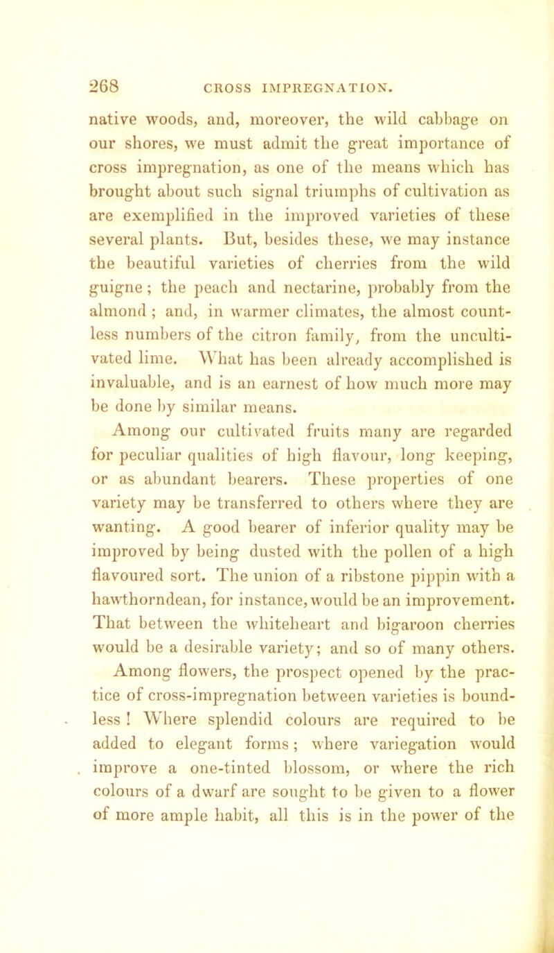 native woods, and, moreover, the wild cabbage on our shores, we must admit the great importance of cross impregnation, as one of the means which has brought about such signal triumphs of cultivation as are exemplified in the improved varieties of these several plants. But, besides these, we may instance the beautiful varieties of cherries from the wild guigne; the peach and nectarine, probably from the almond ; and, in warmer climates, the almost count- less numbers of the citron family, from the unculti- vated lime. What has been already accomplished is invaluable, and is an earnest of how much more may be done by similar means. Among our cultivated fruits many are regarded for peculiar qualities of high flavour, long keeping, or as abundant bearers. These properties of one variety may be transferred to others where they are wanting. A good bearer of inferior quality may be improved by being dusted with the pollen of a high flavoured sort. The union of a ribstone pippin with a hawthorndean, for instance, would be an improvement. That between the whiteheart and big-aroon cherries would be a desirable variety; and so of many others. Among flowers, the prospect opened by the prac- tice of cross-impregnation between varieties is bound- less ! Where splendid colours are required to be added to elegant forms; where variegation would improve a one-tinted blossom, or where the rich colours of a dwarf are sought to he given to a flower of more ample habit, all this is in the power of the