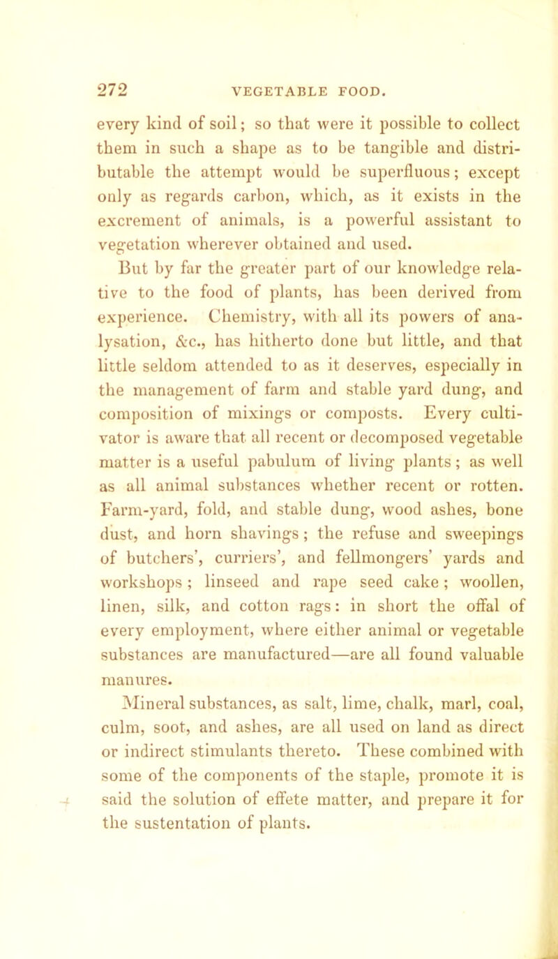 every kind of soil; so that were it possible to collect them in such a shape as to be tangible and distri- butable the attempt would be superfluous; except only as regards carbon, which, as it exists in the excrement of animals, is a powerful assistant to vegetation wherever obtained and used. But by far the greater part of our knowledge rela- tive to the food of plants, has been derived from experience. Chemistry, with all its powers of ana- lysation, &c., has hitherto done but little, and that little seldom attended to as it deserves, especially in the management of farm and stable yard dung, and composition of mixings or composts. Every culti- vator is aware that all recent or decomposed vegetable matter is a useful pabulum of living plants ; as well as all animal substances whether recent or rotten. Farm-yard, fold, and stable dung, wood ashes, bone dust, and horn shavings; the refuse and sweepings of butchers’, curriers’, and fellmongers’ yards and workshops; linseed and rape seed cake; woollen, linen, silk, and cotton rags: in short the offal of every employment, where either animal or vegetable substances are manufactured—are all found valuable manures. Mineral substances, as salt, lime, chalk, marl, coal, culm, soot, and ashes, are all used on land as direct or indirect stimulants thereto. These combined with some of the components of the staple, promote it is said the solution of effete matter, and prepare it for the sustentation of plants.