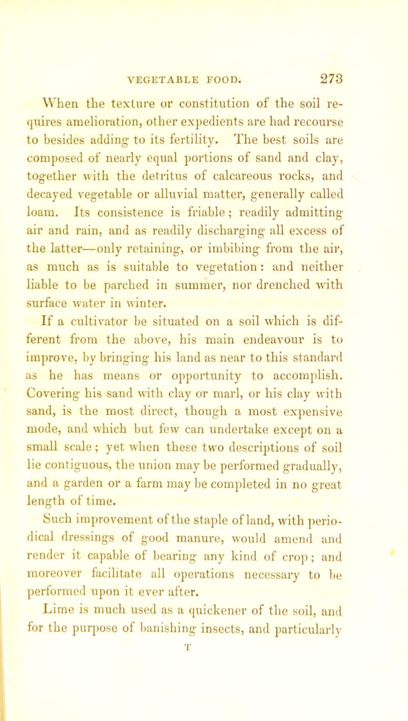 When the texture or constitution of the soil re- quires amelioration, other expedients are had recourse to besides adding to its fertility. The best soils are composed of nearly equal portions of sand and clay, together with the detritus of calcareous rocks, and decayed vegetable or alluvial matter, generally called loam. Its consistence is friable; readily admitting air and rain, and as readily discharging all excess of the latter—only retaining, or imbibing from the air, as much as is suitable to vegetation: and neither liable to be parched in summer, nor drenched w'ith surface water in winter. If a cultivator be situated on a soil which is dif- ferent from the above, his main endeavour is to improve, by bringing his land as near to this standard as he has means or opportunity to accomplish. Covering his sand with clay or marl, or his clay with sand, is the most direct, though a most expensive mode, and which but few can undertake except on a small scale; yet when these two descriptions of soil lie contiguous, the union may be performed gradually, and a garden or a farm may be completed in no great length of time. Such improvement of the staple of land, with perio- dical dressings of good manure, would amend and render it capable of bearing any kind of crop; and moreover facilitate all operations necessary to be performed upon it ever after. Lime is much used as a quickener of the soil, and for the purpose of banishing insects, and particularly T