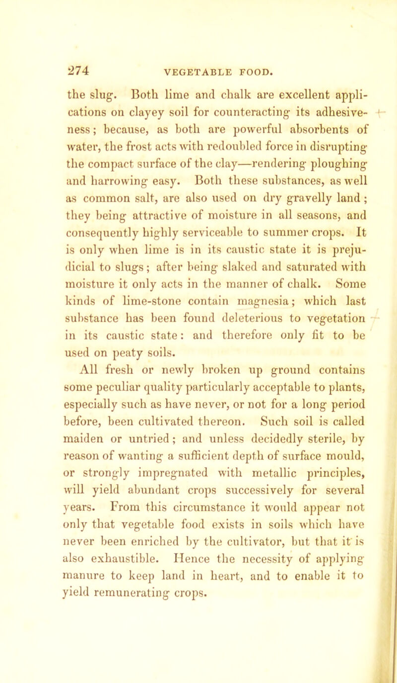 the slug. Both lime and chalk are excellent appli- cations on clayey soil for counteracting its adhesive- ness ; because, as both are powerful absorbents of water, the frost acts with redoubled force in disrupting the compact surface of the clay—rendering ploughing and harrowing easy. Both these substances, as well as common salt, are also used on dry gravelly land; they being attractive of moisture in all seasons, and consequently highly serviceable to summer crops. It is only when lime is in its caustic state it is preju- dicial to slugs; after being slaked and saturated with moisture it only acts in the manner of chalk. Some kinds of lime-stone contain magnesia; which last substance has been found deleterious to vegetation in its caustic state: and therefore only fit to be used on peaty soils. All fresh or newly broken up ground contains some peculiar quality particularly acceptable to plants, especially such as have never, or not for a long period before, been cultivated thereon. Such soil is called maiden or untried; and unless decidedly sterile, by reason of wanting a sufficient depth of surface mould, or strongly impregnated with metallic principles, will yield abundant crops successively for several years. From this circumstance it would appear not only that vegetable food exists in soils which have never been enriched by the cultivator, but that it' is also exhaustible. Hence the necessity of applying manure to keep land in heart, and to enable it to yield remunerating crops.