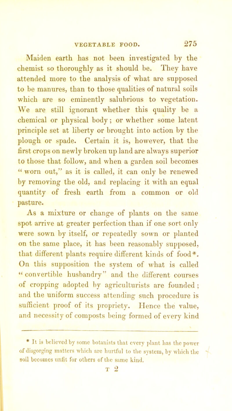 Maiden earth has not been investigated by the chemist so thoroughly as it should be. They have attended more to the analysis of what are supposed to be manures, than to those qualities of natural soils which are so eminently salubrious to vegetation. We are still ignorant whether this quality be a chemical or physical body; or whether some latent principle set at liberty or brought into action by the plough or spade. Certain it is, however, that the first crops on newly broken up land are always superior to those that follow, and when a garden soil becomes “ worn out,” as it is called, it can only be renewed by removing the old, and replacing it with an equal quantity of fresh earth from a common or old pasture. As a mixture or change of plants on the same spot arrive at greater perfection than if one sort only were sown by itself, or repeatedly sown or planted on the same place, it has been reasonably supposed, that different plants require different kinds of food*. On this supposition the system of what is called “convertible husbandry” and the different courses of cropping adopted by agriculturists are founded ; and the uniform success attending such procedure is sufficient proof of its propriety. Hence the value, and necessity of composts being formed of every kind * It is believed by some botanists that every plant lias the power of disgorging matters which are hurtful to the system, by which the - soil becomes unfit for others of the same kind. T 2