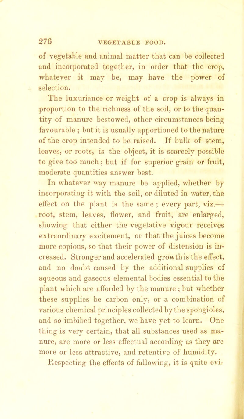 of vegetable and animal matter that can be collected and incorporated together, in order that the crop, whatever it may be, may have the power of selection. The luxuriance or weight of a crop is always in proportion to the richness of the soil, or to the quan- tity of manure bestowed, other circumstances being favourable ; but it is usually apportioned to the nature of the crop intended to be raised. If bulk of stem, leaves, or roots, is the object, it is scarcely possible to give too much; but if for superior grain or fruit, moderate quantities answer best. In whatever way manure be applied, whether by incorporating it with the soil, or diluted in water, the effect on the plant is the same ; every part, viz.— root, stem, leaves, flower, and fruit, are enlarged, showing that either the vegetative vigour receives extraordinary excitement, or that the juices become more copious, so that their power of distension is in- creased. Stronger and accelerated growth is the effect, and no doubt caused by the additional supplies of aqueous and gaseous elemental bodies essential to the plant which are afforded by the manure ; but whether these supplies be carbon only, or a combination of various chemical principles collected by the spongioles, and so imbibed together, we have yet to learn. One thing is very certain, that all substances used as ma- nure, are more or less effectual according as they are more or less attractive, and retentive of humidity. Respecting the effects of fallowing, it is quite evi-