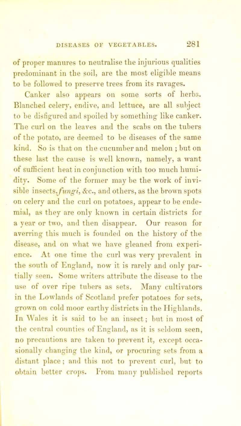 of proper manures to neutralise the injurious qualities predominant in the soil, are the most eligible means to be followed to preserve trees from its ravages. Canker also appears on some sorts of herbs. Blanched celery, endive, and lettuce, are all subject to be disfigured and spoiled by something like canker. The curl on the leaves and the scabs on the tubers of the potato, are deemed to be diseases of the same kind. So is that on the cucumber and melon ; but on these last the cause is well known, namely, a want of sufficient heat in conjunction with too much humi- dity. Some of the former may be the work of invi- sible insects,fungi, &c., and others, as the brown spots on celery and the curl on potatoes, appear to be ende- mial, as they are only known in certain districts for a year or two, and then disappear. Our reason for averring this much is founded on the history of the disease, and on what we have gleaned from experi- ence. At one time the curl was very prevalent in the south of England, now it is rarely and only par- tially seen. Some writers attribute the disease to the use of over ripe tubers as sets. Many cultivators in the Lowlands of Scotland prefer potatoes for sets, grown on cold moor earthy districts in the Highlands. In Wales it is said to be an insect; but in most of the central counties of England, as it is seldom seen, no precautions are taken to prevent it, except occa- sionally changing the kind, or procuring sets from a distant place; and this not to prevent curl, but to obtain better crops. From many published reports