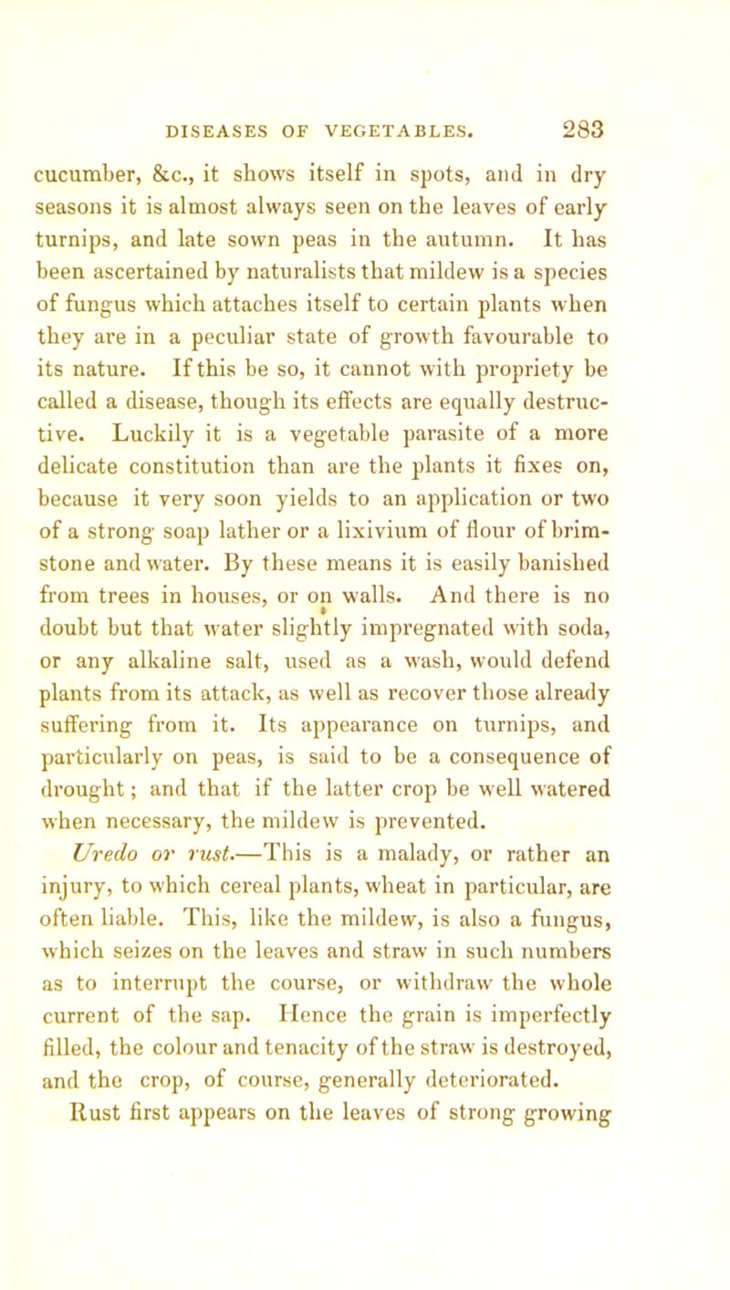 cucumber, &c., it shows itself in spots, and in dry seasons it is almost always seen on the leaves of early turnips, and late sown peas in the autumn. It has been ascertained by naturalists that mildew is a species of fungus which attaches itself to certain plants when they are in a peculiar state of growth favourable to its nature. If this be so, it cannot with propriety be called a disease, though its effects are equally destruc- tive. Luckily it is a vegetable parasite of a more delicate constitution than are the plants it fixes on, because it very soon yields to an application or two of a strong soap lather or a lixivium of Hour of brim- stone and water. By these means it is easily banished from trees in houses, or on walls. And there is no doubt but that water slightly impregnated with soda, or any alkaline salt, used as a wash, would defend plants from its attack, as well as recover those already suffering from it. Its appearance on turnips, and particularly on peas, is said to be a consequence of drought; and that if the latter crop be w ell watered when necessary, the mildew is prevented. Uredo or rust.—This is a malady, or rather an injury, to which cereal plants, wheat in particular, are often liable. This, like the mildew, is also a fungus, which seizes on the leaves and straw in such numbers as to interrupt the course, or withdraw the whole current of the sap. Hence the grain is imperfectly filled, the colour and tenacity of the straw is destroyed, and the crop, of course, generally deteriorated. Rust first appears on the leaves of strong growing