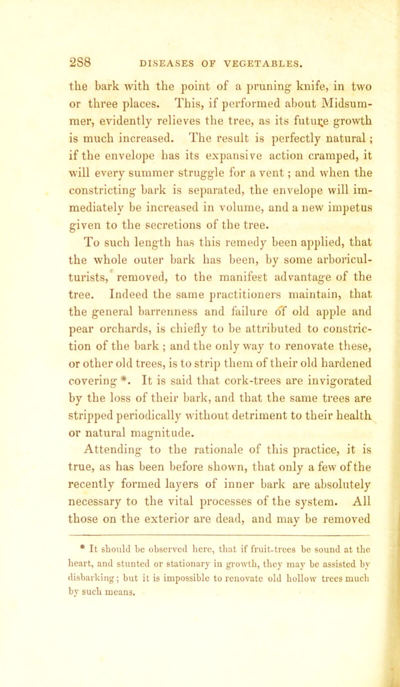 the bark with the point of a pruning knife, in two or three places. This, if performed about Midsum- mer, evidently relieves the tree, as its future growth is much increased. The result is perfectly natural; if the envelope has its expansive action cramped, it will every summer struggle for a vent; and when the constricting hark is separated, the envelope will im- mediately be increased in volume, and a new impetus given to the secretions of the tree. To such length has this remedy been applied, that the whole outer bark has been, by some arboricul- turists, removed, to the manifest advantage of the tree. Indeed the same practitioners maintain, that the general barrenness and failure of old apple and pear orchards, is chiefly to be attributed to constric- tion of the bark ; and the only way to renovate these, or other old trees, is to strip them of their old hardened covering *. It is said that cork-trees are invigorated by the loss of their bark, and that the same trees are stripped periodically without detriment to their health or natural magnitude. Attending to the rationale of this practice, it is true, as has been before shown, that only a few of the recently formed layers of inner bark are absolutely necessary to the vital processes of the system. All those on the exterior are dead, and may be removed * It should be observed here, that if fruit-trees be sound at the heart, and stunted or stationary in growth, they may be assisted by disbarking; but it is impossible to renovate old hollow trees much by such means.