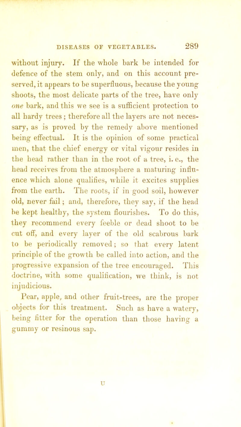 without injury. If the whole bark be intended for defence of the stem only, and on this account pre- served, it appears to be superfluous, because the young- shoots, the most delicate parts of the tree, have only one bark, and this we see is a sufficient protection to all hardy trees; therefore all the layers are not neces- sary, as is proved by the remedy above mentioned being effectual. It is the opinion of some practical men, that the chief energy or vital vigour resides in the head rather than in the root of a tree, i. e., the head receives from the atmosphere a maturing influ- ence which alone qualifies, while it excites supplies from the earth. The roots, if in good soil, however old, never fail; and, therefore, they say, if the head be kept healthy, the system flourishes. To do this, they recommend every feeble or dead shoot to be cut off, and every layer of the old scabrous bark to be periodically removed; so that every latent principle of the growth be called into action, and the progressive expansion of the tree encouraged. This doctrine, with some qualification, we think, is not injudicious. Pear, apple, and other fruit-trees, are the proper objects for this treatment. Such as have a watery, being fitter for the operation than those having a gummy or resinous sap. u