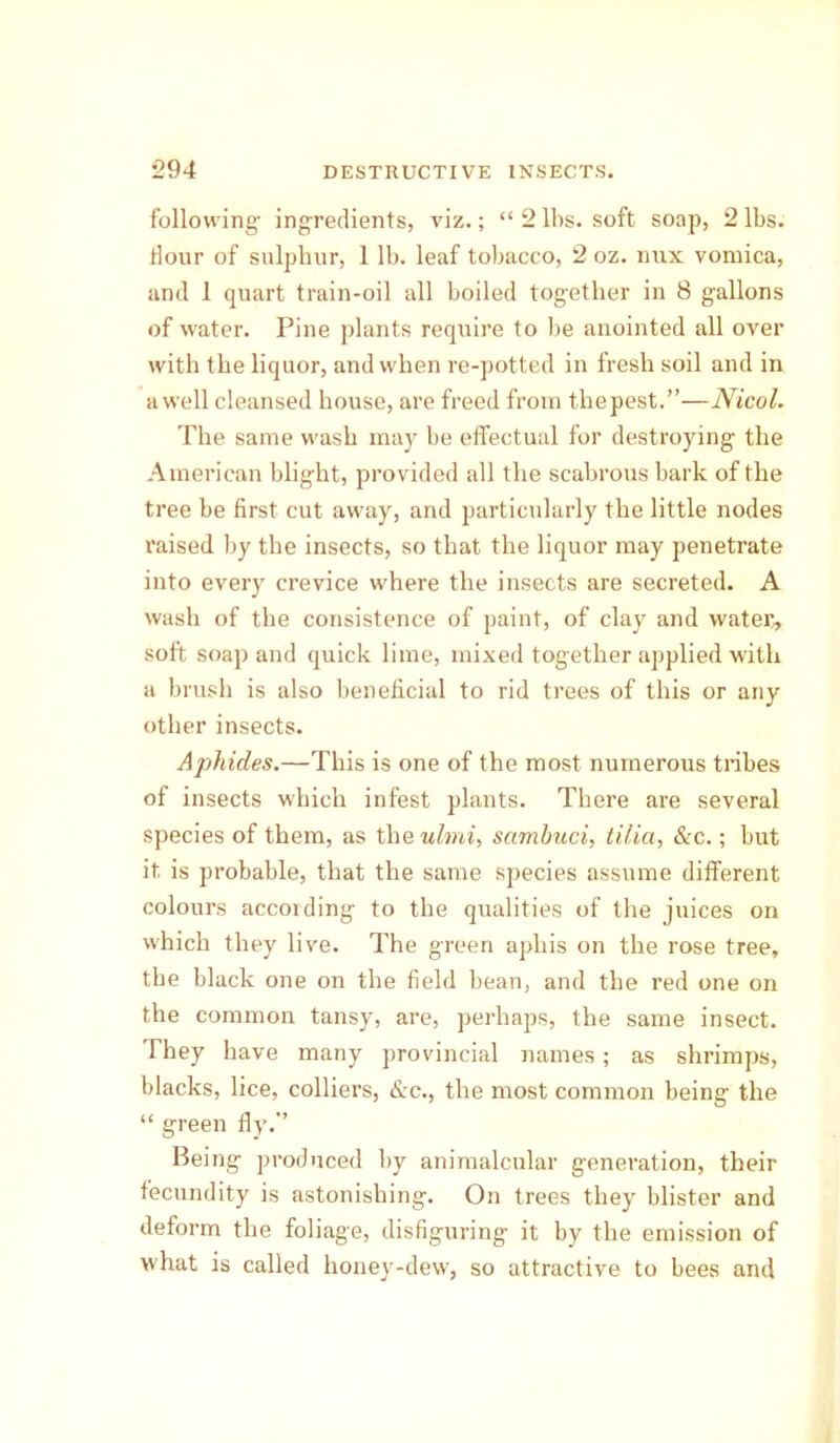 following- ingredients, viz.; “ 2 lbs. soft soap, 2 lbs. Hour of sulphur, 1 lb. leaf tobacco, 2 oz. nux vomica, and 1 quart train-oil all boiled together in 8 gallons of water. Pine plants require to be anointed all over with the liquor, and when re-potted in fresh soil and in a well cleansed house, are freed from thepest.”—Nicol. The same wash may be effectual for destroying the American blight, provided all the scabrous bark of the tree be first cut away, and particularly the little nodes raised by the insects, so that the liquor may penetrate into every crevice where the insects are secreted. A wash of the consistence of paint, of clay and water, soft soap and quick lime, mixed together applied with a brush is also beneficial to rid trees of this or any other insects. Aphides.—This is one of the most numerous tribes of insects which infest plants. There are several species of them, as the ulmi, sambuci, tilia, &c.; but it is probable, that the same species assume different colours according to the qualities of the juices on which they live. The green aphis on the rose tree, the black one on the field bean, and the red one on the common tansy, are, perhaps, the same insect. They have many provincial names; as shrimps, blacks, lice, colliers, &c., the most common being the “ green fly.’’ Being produced by animalcular generation, their fecundity is astonishing. On trees they blister and deform the foliage, disfiguring it by the emission of what is called honey-dew, so attractive to bees and