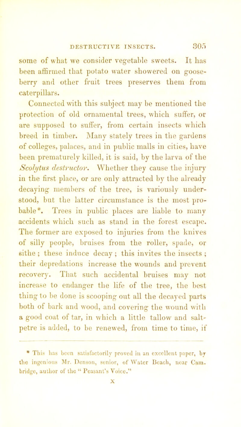 some of what we consider vegetable sweets. It has been affirmed that potato water showered on goose- berry and other fruit trees preserves them from caterpillars. Connected with this subject may be mentioned the protection of old ornamental trees, which suffer, or are supposed to suffer, from certain insects wdiich breed in timber. Many stately trees in the gardens of colleges, palaces, and in public malls in cities, have been prematurely killed, it is said, by the larva of the Scolytus destructor. Whether they cause the injury in the first place, or are only attracted by the already decaying members of the tree, is variously under- stood, but the latter circumstance is the most pro- bable*. Trees in public places are liable to many accidents which such as stand in the forest escape. The former are exposed to injuries from the knives of silly people, bruises from the roller, spade, or sithe ; these induce decay ; this invites the insects ; their depredations increase the wounds and prevent recovei’y. That such accidental bruises may not increase to endanger the life of the tree, the best thing to be done is scooping out all the decayed parts both of bark and v'ood, and covering the wound with a good coat of tar, in which a little tallow and salt- petre is added, to be renewed, from time to time, if * This has been satisfactorily proved in an excellent paper, by the ingenious Mr. Denson, senior, of Water Beach, near Cam. bridge, author of the “ Peasant's Voice. X