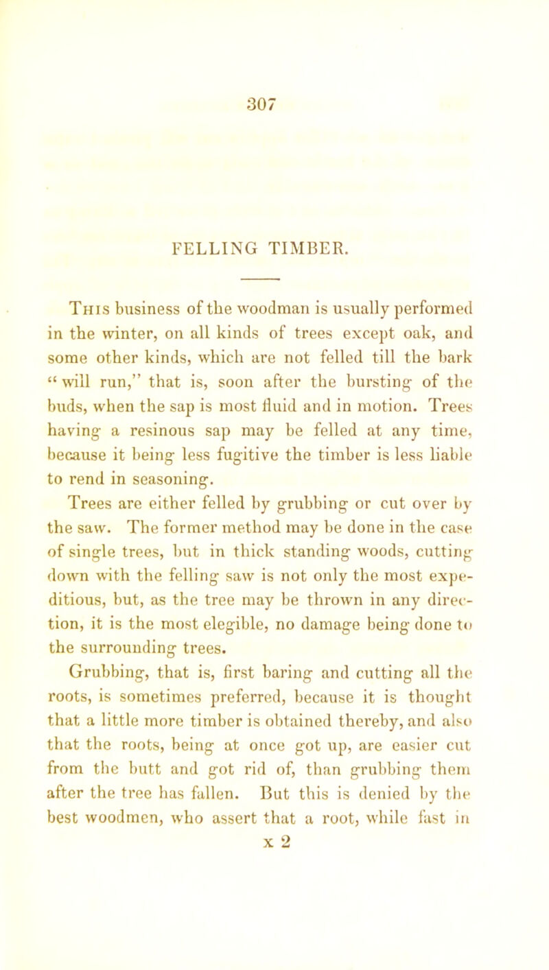 FELLING TIMBER. This business of the woodman is usually performed in the winter, on all kinds of trees except oak, and some other kinds, which are not felled till the bark “ will run,” that is, soon after the bursting of the buds, when the sap is most fluid and in motion. Trees having a resinous sap may be felled at any time, because it being less fugitive the timber is less liable to rend in seasoning. Trees are either felled by grubbing or cut over by the saw. The former method may be done in the case of single trees, but in thick standing woods, cutting down with the felling saw is not only the most expe- ditious, but, as the tree may be thrown in any direc- tion, it is the most elegible, no damage being done to the surrounding trees. Grubbing, that is, first baring and cutting all the roots, is sometimes preferred, because it is thought that a little more timber is obtained thereby, and also that the roots, being at once got up, are easier cut from the butt and got rid of, than grubbing them after the tree has fallen. But this is denied by the best woodmen, who assert that a root, while fast in x 2