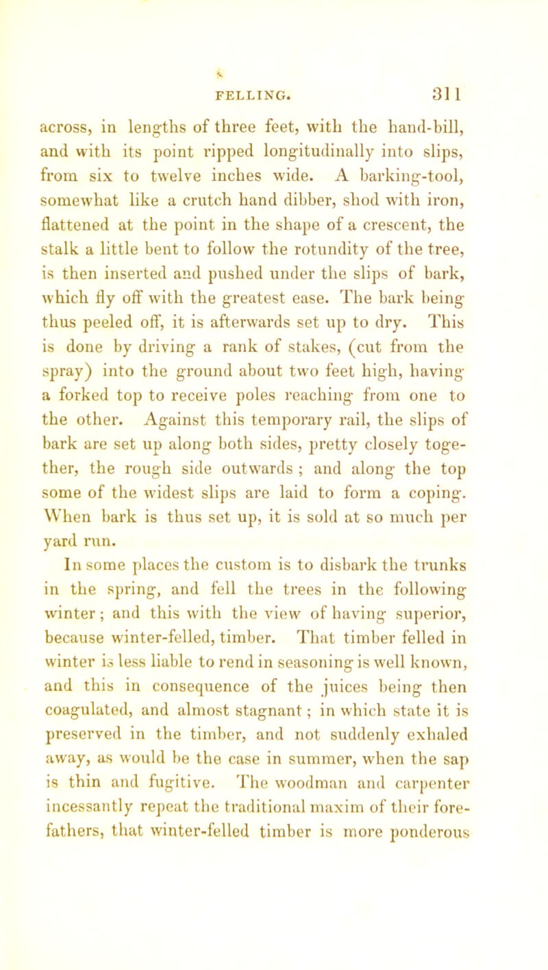 across, in lengths of three feet, with the hand-bill, and with its point ripped longitudinally into slips, from six to twelve inches wide. A barking-tool, somewhat like a crutch hand dibber, shod with iron, flattened at the point in the shape of a crescent, the stalk a little bent to follow the rotundity of the tree, is then inserted and pushed under the slips of bark, which fly oft' with the greatest ease. The bark being thus peeled off, it is afterwards set up to dry. This is done by driving a rank of stakes, (cut from the spray) into the ground about two feet high, having a forked top to receive poles reaching from one to the other. Against this temporary rail, the slips of bark are set up along both sides, pretty closely toge- ther, the rough side outwards ; and along the top some of the widest slips are laid to form a coping. When bark is thus set up, it is sold at so much per yard inn. In some places the custom is to disbark the trunks in the spring, and fell the trees in the following winter; and this with the view of having superior, because winter-felled, timber. That timber felled in winter is less liable to rend in seasoning is well known, and this in consequence of the juices being then coagulated, and almost stagnant; in which state it is preserved in the timber, and not suddenly exhaled away, as would be the case in summer, when the sap is thin and fugitive. The woodman and carpenter incessantly repeat the traditional maxim of their fore- fathers, that winter-felled timber is more ponderous