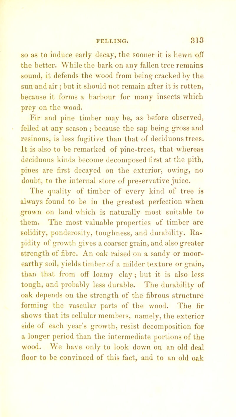 so as to induce early decay, the sooner it is hewn off' the better. While the bark on any fallen tree remains sound, it defends the wood from being cracked by the sun and air : but it should not remain after it is rotten, because it forms a harbour for many insects which prey on the wood. Fir and pine timber may be, as before observed, felled at any season ; because the sap being gross and resinous, is less fugitive than that of deciduous trees. It is also to he remarked of pine-trees, that whereas deciduous kinds become decomposed first at the pith, pines are first decayed on the exterior, owing, no doubt, to the internal store of preservative juice. The quality of timber of every kind of tree is always found to be in the greatest perfection when grown on land which is naturally most suitable to them. The most valuable properties of timber are solidity, ponderosity, toughness, and durability. Ra- pidity of growth gives a coarser grain, and also greater strength of fibre. An oak raised on a sandy or moor- earthy soil, yields timber of a milder texture or grain, than that from off loamy clay; but it is also less tough, and probably less durable. The durability of oak depends on the strength of the fibrous structure forming the vascular parts of the wood. The fir shows that its cellular members, namely, the exterior side of each year’s growth, resist decomposition for a longer period than the intermediate portions of the wood. We have only to look down on an old deal floor to be convinced of this fact, and to an old oak